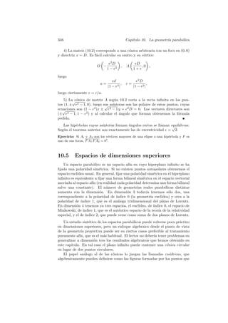 346                                           Cap´
                                                 ıtulo 10. La geometr´ parab´lica
                                                                     ıa     o

   4) La matriz (10.2) corresponde a una c´nica arbitraria con un foco en (0, 0)
                                            o
y directriz x = D. Es f´cil calcular su centro y su v´rtice:
                       a                             e

                                 e2 D               eD
                         O −              ,   A        ,0 ,
                                1 − e2             1+e

luego
                                   ed                e2 D
                           a=             ,   c=             ,
                                |1 − e2 |          |1 − e2 |
luego ciertamente e = c/a.
    5) La√ onica de matriz A seg´n 10.2 corta a la recta inﬁnita en los pun-
          c´                       u
tos (1, ± e2 − 1, 0), luego sus as´
                             √    ıntotas son las polares de estos puntos, cuyas
ecuaciones son (1 − e2 )x ± e2 − 1 y + e2 D = 0. Los vectores directores son
   √
(± e2 − 1, 1 − e2 ) y al calcular el angulo que forman obtenemos la f´rmula
                                      ´                                  o
pedida.
   Las hip´rbolas cuyas as´
           e               ıntotas forman angulos rectos se llaman equil´teras.
                                          ´                         √ a
Seg´n el teorema anterior son exactamente las de excentricidad e = 2.
   u
Ejercicio: Si A1 y A2 son los v´rtices mayores de una elipse o una hip´rbola y F es
                                 e                                    e
uno de sus focos, F A1 F A2 = b2 .



10.5       Espacios de dimensiones superiores
    Un espacio parab´lico es un espacio af´ en cuyo hiperplano inﬁnito se ha
                       o                       ın
ﬁjado una polaridad sim´trica. Si no existen puntos autopolares obtenemos el
                           e
espacio eucl´ıdeo usual. En general, ﬁjar una polaridad sim´trica en el hiperplano
                                                              e
inﬁnito es equivalente a ﬁjar una forma bilineal sim´trica en el espacio vectorial
                                                       e
asociado al espacio af´ (en realidad cada polaridad determina una forma bilineal
                       ın
salvo una constante). El n´mero de geometr´ reales parab´licas distintas
                               u                   ıas                o
aumenta con la dimensi´n. En dimensi´n 3 todav´ tenemos s´lo dos, una
                           o                 o           ıa             o
correspondiente a la polaridad de ´   ındice 0 (la geometr´ eucl´
                                                            ıa      ıdea) y otra a la
polaridad de ´ ındice 1, que es el an´logo tridimensional del plano de Lorentz.
                                       a
En dimensi´n 4 tenemos ya tres espacios, el eucl´
            o                                       ıdeo, de ´ındice 0, el espacio de
Minkowski, de ´ ındice 1, que es el aut´ntico espacio de la teor´ de la relatividad
                                        e                        ıa
especial, y el de ´
                  ındice 2, que puede verse como suma de dos planos de Lorentz.
    Un estudio sint´tico de los espacios parab´licos puede volverse poco pr´ctico
                    e                         o                            a
en dimensiones superiores, pero un enfoque algebraico desde el punto de vista
de la geometr´ proyectiva puede ser en ciertos casos preferible al tratamiento
               ıa
puramente af´ que es el m´s habitual. El lector no deber´ tener problemas en
              ın,            a                             ıa
generalizar a dimensi´n tres los resultados algebraicos que hemos obtenido en
                      o
este cap´
        ıtulo. En tal caso el plano inﬁnito puede contener una c´nica circular
                                                                   o
en lugar de dos puntos circulares.
    El papel an´logo al de las c´nicas lo juegan las llamadas cu´dricas, que
                  a                o                                 a
algebraicamente pueden deﬁnirse como las ﬁguras formadas por los puntos que
 