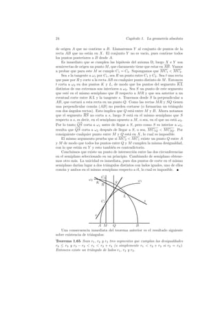 24                                              Cap´
                                                   ıtulo 1. La geometr´ absoluta
                                                                      ıa

de origen A que no contiene a B. Llamaremos Y al conjunto de puntos de la
recta AB que no est´n en X. El conjunto Y no es vac´ pues contiene todos
                      a                                   ıo,
los puntos posteriores a B desde A.
    Es inmediato que se cumplen las hip´tesis del axioma D, luego X e Y son
                                           o
semirrectas de origen un punto M , que claramente tiene que estar en AB. Vamos
a probar que para este M se cumple C1 = C2 . Supongamos que M C1  M C2 .
    Sea s la tangente a ω1 por C1 , sea R un punto entre C1 y C2 . Sea t una recta
que pase por R y corte a la recta AB en cualquier punto distinto de M . Entonces
t corta a ω2 en dos puntos K y L, de modo que los puntos del segmento KL
distintos de sus extremos son interiores a ω2 . Sea S un punto de este segmento
que est´ en el mismo semiplano que B respecto a M R y que sea anterior a un
        e
eventual corte entre KL y la tangente s. Tracemos desde S la perpendicular a
AB, que cortar´ a esta recta en un punto Q. Como las rectas M R y SQ tienen
                 a
una perpendicular com´n (AB) no pueden cortarse (o formar´ un tri´ngulo
                         u                                       ıan       a
con dos ´ngulos rectos). Esto implica que Q est´ entre M y B. Ahora notamos
          a                                        a
que el segmento RS no corta a s, luego S est´ en el mismo semiplano que S
                                                  a
respecto a s, es decir, en el semiplano opuesto a M , o sea, en el que no est´ ω2 .
                                                                             a
               −→
Por lo tanto QS corta a ω1 antes de llegar a S, pero como S es interior a ω2 ,
             − →
resulta que QS corta a ω2 despu´s de llegar a S, o sea, M C1Q  M C2Q . Por
                                    e
consiguiente cualquier punto entre M y Q est´ en X, lo cual es imposible.
                                                a
    El mismo argumento prueba que si M C2  M C1 existe un punto Q entre A
y M de modo que todos los puntos entre Q y M cumplen la misma desigualdad,
con lo que est´n en Y y esto tambi´n es contradictorio.
               a                      e
    Concluimos que existe un punto de intersecci´n entre las dos circunferencias
                                                    o
en el semiplano seleccionado en un principio. Cambiando de semiplano obtene-
mos otro m´s. La unicidad es inmediata, pues dos puntos de corte en el mismo
             a
semiplano dar´ lugar a dos tri´ngulos distintos con lados iguales, uno de ellos
               ıan                a
com´n y ambos en el mismo semiplano respecto a ´l, lo cual es imposible.
     u                                                e

                              C2
                     ω2                               ω1
                          K           S
                              R


                                            L
                              C1                           t


                          s

                           A M  Q             B
   Una consecuencia inmediata del teorema anterior es el resultado siguiente
sobre existencia de tri´ngulos:
                       a
Teorema 1.65 Sean r1 , r2 y r3 tres segmentos que cumplan las desigualdades
r2 ≤ r3 y r3 − r2  r1  r2 + r3 (o simplemente r1  r2 + r3 si r2 = r3 ).
Entonces existe un tri´ngulo de lados r1 , r2 y r3 .
                      a
 