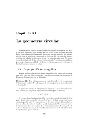Cap´
   ıtulo XI

La geometr´ circular
          ıa

    Sabemos que los puntos de una c´nica se corresponden con los de una recta
                                        o
a trav´s de las proyecciones perspectivas con centro en un punto de la c´nica.
       e                                                                   o
Estas proyecciones son homograf´    ıas, lo que en muchas ocasiones nos ha per-
mitido tratar a las c´nicas como rectas o viceversa. En este cap´
                       o                                          ıtulo vamos a
estudiar una relaci´n similar entre ﬁguras con una dimensi´n m´s. No hemos
                    o                                       o     a
desarrollado la teor´ de las “c´nicas bidimensionales”, las llamadas cu´dricas,
                     ıa          o                                       a
pero no perdemos generalidad, y de hecho es m´s natural, si nos centramos en
                                                  a
la relaci´n entre el plano y la esfera.
         o


11.1      La proyecci´n estereogr´ﬁca
                     o           a
   Aunque no hemos hablado de esferas hasta ahora, los hechos que necesita-
mos sobre ellas son todos elementales y requieren poco m´s que el teorema de
                                                        a
Pit´goras. Comencemos con la deﬁnici´n.
   a                                  o

Deﬁnici´n 11.1 Una esfera de centro un punto O y radio r  0 en un espacio
         o
tridimensional eucl´
                   ıdeo E es el conjunto de todos los puntos de E cuya distancia
a O es igual a r.

    Si ﬁjamos un sistema de referencia con origen en O, es claro que la esfera
est´ formada por los puntos cuyas coordenadas cumplen la ecuaci´n
   a                                                             o

                              x2 + y 2 + z 2 = r2 .

    Si π es un plano, la distancia de O a π se deﬁne como la distancia de O al
punto donde la perpendicular a π por O corta a π. Es f´cil ver que es la menor
                                                         a
distancia posible entre O y un punto de π. Se comprueba sin diﬁcultad que si
S es la esfera de centro O y radio r y si la distancia de O a π es d, √entonces
S ∩ π es vac´ si d  r, un punto si d = r o una circunferencia de radio r2 − d2
            ıa
si d  r. Rec´ıprocamente, toda circunferencia contenida en S es la intersecci´n
                                                                              o
con S del plano que la contiene.

                                      349
 