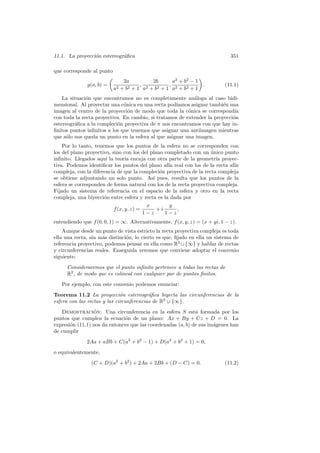 11.1. La proyecci´n estereogr´ﬁca
                 o           a                                                351

que corresponde al punto
                               2a         2b      a2 + b2 − 1
              g(a, b) =               , 2        , 2              .        (11.1)
                           a2 + b2 + 1 a + b2 + 1 a + b2 + 1
    La situaci´n que encontramos no es completamente an´loga al caso bidi-
              o                                            a
mensional. Al proyectar una c´nica en una recta pod´
                              o                     ıamos asignar tambi´n una
                                                                        e
imagen al centro de la proyecci´n de modo que toda la c´nica se correspond´
                                o                        o                   ıa
con toda la recta proyectiva. En cambio, si tratamos de extender la proyecci´n
                                                                            o
estereogr´ﬁca a la compleci´n proyectiva de π nos encontramos con que hay in-
         a                 o
ﬁnitos puntos inﬁnitos a los que tenemos que asignar una antiimagen mientras
que s´lo nos queda un punto en la esfera al que asignar una imagen.
     o
    Por lo tanto, tenemos que los puntos de la esfera no se corresponden con
los del plano proyectivo, sino con los del plano completado con un unico punto
                                                                     ´
inﬁnito. Llegados aqu´ la teor´ encaja con otra parte de la geometr´ proyec-
                       ı         ıa                                    ıa
tiva. Podemos identiﬁcar los puntos del plano af´ real con los de la recta af´
                                                  ın                          ın
compleja, con la diferencia de que la compleci´n proyectiva de la recta compleja
                                               o
se obtiene adjuntando un solo punto. As´ pues, resulta que los puntos de la
                                            ı
esfera se corresponden de forma natural con los de la recta proyectiva compleja.
Fijado un sistema de referencia en el espacio de la esfera y otro en la recta
compleja, una biyecci´n entre esfera y recta es la dada por
                      o
                                          x        y
                           f (x, y, z) =      +i      ,
                                         1−z     1−z
entendiendo que f (0, 0, 1) = ∞. Alternativamente, f (x, y, z) = (x + yi, 1 − z).
    Aunque desde un punto de vista estricto la recta proyectiva compleja es toda
ella una recta, sin m´s distinci´n, lo cierto es que, ﬁjado en ella un sistema de
                     a          o
referencia proyectivo, podemos pensar en ella como R2 ∪ {∞} y hablar de rectas
y circunferencias reales. Enseguida veremos que conviene adoptar el convenio
siguiente:
     Consideraremos que el punto inﬁnito pertenece a todas las rectas de
     R2 , de modo que es colineal con cualquier par de puntos ﬁnitos.
   Por ejemplo, con este convenio podemos enunciar:
Teorema 11.2 La proyecci´n estereogr´ﬁca biyecta las circunferencias de la
                              o           a
esfera con las rectas y las circunferencias de R2 ∪ {∞}.
   Demostracion: Una circunferencia en la esfera S est´ formada por los
                 ´                                           a
puntos que cumplen la ecuaci´n de un plano: Ax + By + Cz + D = 0. La
                              o
expresi´n (11.1) nos da entonces que las coordenadas (a, b) de sus im´genes han
       o                                                             a
de cumplir
              2Aa + aBb + C(a2 + b2 − 1) + D(a2 + b2 + 1) = 0,
o equivalentemente,
                (C + D)(a2 + b2 ) + 2Aa + 2Bb + (D − C) = 0.               (11.2)
 