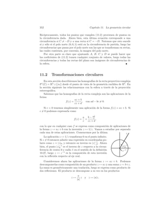 352                                             Cap´
                                                   ıtulo 11. La geometr´ circular
                                                                       ıa

Rec´ıprocamente, todos los puntos que cumplen (11.2) provienen de puntos en
la circunferencia dada. Ahora bien, esta ultima ecuaci´n corresponde a una
                                               ´             o
circunferencia si C = −D y a una recta si C = −D. Notemos que esto sucede
si y s´lo si el polo norte (0, 0, 1) est´ en la circunferencia de partida, luego las
      o                                 a
circunferencias que pasan por el polo norte son las que se transforman en rectas,
las cuales contienen, por convenio, la imagen del polo norte.
    Por otra parte es claro que ajustando A, B, C y D se puede hacer que
los coeﬁcientes de (11.2) tomen cualquier conjunto de valores, luego todas las
circunferencias y todas las rectas del plano son im´genes de circunferencias de
                                                       a
la esfera.



11.2      Transformaciones circulares
    En esta secci´n describiremos las homograf´ de la recta proyectiva compleja
                 o                             ıas
P1 (C) = R2 ∪ {∞} desde el punto de vista de la geometr´ eucl´
                                                           ıa   ıdea de R2 . En
la secci´n siguiente las relacionaremos con la esfera a trav´s de la proyecci´n
        o                                                     e              o
estereogr´ﬁca.
          a
    Sabemos que las homograf´ de la recta compleja son las aplicaciones de la
                                ıas
forma
                                 az + b
                        f (z) =         , con ad − bc = 0.
                                 cz + d
   Si c = 0 tenemos simplemente una aplicaci´n de la forma f (z) = az + b. Si
                                            o
c = 0 podemos expresarla como

                                          a b − adc
                               f (z) =      +        ,
                                          c   cz + d
con lo que en cualquier caso f se expresa como composici´n de aplicaciones de
                                                        o
la forma z → az + b con la inversi´n z → 1/z. Vamos a estudiar por separado
                                   o
cada una de estas aplicaciones. Comencemos por la ultima.
                                                  ´                      z
    La aplicaci´n z → 1/z transforma 0 en el punto inﬁnito.
               o
Si z = 0 entonces admite una expresi´n en coordenadas po-
                                      o
lares como z = |z|θ , y entonces su inverso es |z|−1 . Ahora
                                                  −θ
bien, el punto |z|−1 es el inverso de z respecto a la circun-
                  θ
                                                                            |z|−1
                                                                               θ
ferencia de centro 0 y radio 1 en el sentido de la deﬁnici´n
                                                           o                z −1
10.27, luego z → z −1 es la composici´n de esta inversi´n
                                        o                  o
con la reﬂexi´n respecto al eje real.
             o
   Consideremos ahora las aplicaciones de la forma z → az + b. Podemos
descomponerlas como composici´n de un producto z → az y una suma z → b+z.
                               o
La suma es geom´tricamente una traslaci´n, luego se expresa como producto de
                 e                     o
dos reﬂexiones. El producto se descompone a su vez en los productos
                                   a
                             z→       z    y z → |a|z.
                                  |a|
 