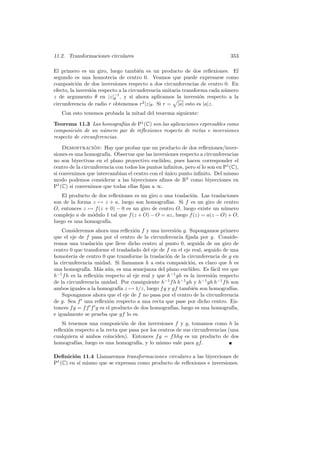 11.2. Transformaciones circulares                                               353

El primero es un giro, luego tambi´n es un producto de dos reﬂexiones. El
                                        e
segundo es una homotecia de centro 0. Veamos que puede expresarse como
composici´n de dos inversiones respecto a dos circunferencias de centro 0. En
           o
efecto, la inversi´n respecto a la circunferencia unitaria transforma cada n´mero
                  o                                                         u
z de argumento θ en |z|−1 , y si ahora aplicamos la inversi´n respecto a la
                            θ                                     o
circunferencia de radio r obtenemos r2 |z|θ . Si r = |a| esto es |a|z.
   Con esto tenemos probada la mitad del teorema siguiente:

Teorema 11.3 Las homograf´ de P1 (C) son las aplicaciones expresables como
                             ıas
composici´n de un n´mero par de reﬂexiones respecto de rectas e inversiones
          o           u
respecto de circunferencias.

    Demostracion: Hay que probar que un producto de dos reﬂexiones/inver-
                  ´
siones es una homograf´ Observar que las inversiones respecto a circunferencias
                        ıa.
no son biyectivas en el plano proyectivo eucl´ ıdeo, pues hacen corresponder el
centro de la circunferencia con todos los puntos inﬁnitos, pero s´ lo son en P1 (C),
                                                                 ı
si convenimos que intercambian el centro con el unico punto inﬁnito. Del mismo
                                                  ´
modo podemos considerar a las biyecciones aﬁnes de R2 como biyecciones en
P1 (C) si convenimos que todas ellas ﬁjan a ∞.
   El producto de dos reﬂexiones es un giro o una traslaci´n. Las traslaciones
                                                          o
son de la forma z → z + a, luego son homograf´ ıas. Si f es un giro de centro
O, entonces z → f (z + 0) − 0 es un giro de centro O, luego existe un n´mero
                                                                        u
complejo a de m´dulo 1 tal que f (z + O) − O = az, luego f (z) = a(z − O) + O,
                o
luego es una homograf´
                     ıa.
    Consideremos ahora una reﬂexi´n f y una inversi´n g. Supongamos primero
                                    o                 o
que el eje de f pasa por el centro de la circunferencia ﬁjada por g. Conside-
remos una traslaci´n que lleve dicho centro al punto 0, seguida de un giro de
                    o
centro 0 que transforme el trasladado del eje de f en el eje real, seguido de una
homotecia de centro 0 que transforme la traslaci´n de la circunferencia de g en
                                                  o
la circunferencia unidad. Si llamamos h a esta composici´n, es claro que h es
                                                            o
una homograf´ M´s a´n, es una semejanza del plano eucl´
               ıa. a u                                      ıdeo. Es f´cil ver que
                                                                      a
h−1 f h es la reﬂexi´n respecto al eje real y que h−1 gh es la inversi´n respecto
                    o                                                 o
de la circunferencia unidad. Por consiguiente h−1 f h h−1 gh y h−1 gh h−1 f h son
ambos iguales a la homograf´ z → 1/z, luego f g y gf tambi´n son homograf´
                              ıa                              e                ıas.
    Supongamos ahora que el eje de f no pasa por el centro de la circunferencia
de g. Sea f una reﬂexi´n respecto a una recta que pase por dicho centro. En-
                         o
tonces f g = f f f g es el producto de dos homograf´ luego es una homograf´
                                                    ıas,                        ıa,
e igualmente se prueba que gf lo es.
   Si tenemos una composici´n de dos inversiones f y g, tomamos como h la
                              o
reﬂexi´n respecto a la recta que pasa por los centros de sus circunferencias (una
      o
cualquiera si ambos coinciden). Entonces f g = f hhg es un producto de dos
homograf´ luego es una homograf´ y lo mismo vale para gf .
         ıas,                       ıa,

Deﬁnici´n 11.4 Llamaremos transformaciones circulares a las biyecciones de
         o
P1 (C) en s´ mismo que se expresan como producto de reﬂexiones e inversiones.
           ı
 