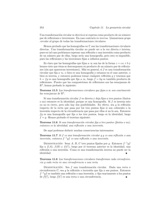 354                                         Cap´
                                               ıtulo 11. La geometr´ circular
                                                                   ıa

Una transformaci´n circular es directa si se expresa como producto de un n´mero
                  o                                                       u
par de reﬂexiones e inversiones. En caso contrario es inversa. Llamaremos grupo
circular al grupo de todas las transformaciones circulares.
    Hemos probado que las homograf´ en C son las transformaciones circulares
                                     ıas
directas. Una transformaci´n circular no puede ser a la vez directa e inversa,
                            o
pues en tal caso podr´
                     ıamos expresar una reﬂexi´n o una inversi´n como producto
                                               o              o
de un n´mero par de ellas, luego ser´ una homograf´ pero esto es imposible,
        u                             ıa              ıa,
pues las reﬂexiones y las inversiones ﬁjan a inﬁnitos puntos.
    Es claro que las homograf´ que ﬁjan a ∞ son las de la forma z → az + b y
                              ıas
hemos visto que ´stas se descomponen en producto de un n´mero par de reﬂexio-
                 e                                         u
nes (sin que aparezcan inversiones). M´s en general, si f es una transformaci´n
                                      a                                      o
circular que ﬁja a ∞, o bien es una homograf´ y estamos en el caso anterior, o
                                             ıa
bien es inversa, y entonces podemos tomar cualquier reﬂexi´n g y tenemos que
                                                             o
h = f g es una homograf´ que ﬁja a ∞, luego f = hg es tambi´n producto de
                         ıa                                      e
reﬂexiones. Puesto que las composiciones de reﬂexiones son las semejanzas de
R2 , hemos probado lo siguiente:
Teorema 11.5 Las transformaciones circulares que ﬁjan a ∞ son exactamente
las semejanzas de R2 .
    Si una transformaci´n circular f es directa y deja ﬁjos a tres puntos (ﬁnitos
                        o
o no) entonces es la identidad, porque es una homograf´ Si f es inversa esto
                                                         ıa.
ya no es cierto, pero s´lo hay dos posibilidades. En efecto, sea g la reﬂexi´n
                        o                                                      o
respecto de la recta que pasa por los tres puntos ﬁjos si son colineales o la
inversi´n respecto de la circunferencia que pasa por ellos si no lo son. Entonces
       o
f g es una homograf´ que ﬁja a los tres puntos, luego es la identidad, luego
                     ıa
f = g. Hemos probado el teorema siguiente:
Teorema 11.6 Si una transformaci´n circular ﬁja a tres puntos (ﬁnitos o no),
                                    o
entonces es la identidad, una reﬂexi´n o una inversi´n.
                                    o               o
      De aqu´ podemos deducir muchas consecuencias interesantes:
            ı
Teorema 11.7 Si f es una transformaci´n circular y g es una reﬂexi´n o una
                                          o                       o
inversi´n, entonces f −1 gf es una reﬂexi´n o una inversi´n.
       o                                 o               o
   Demostracion: Sean A, B, C tres puntos ﬁjados por g. Entonces f −1 gf
                 ´
ﬁja a f (A), f (B) y f (C), luego por el teorema anterior es la identidad, una
reﬂexi´n o una inversi´n. Como es una transformaci´n inversa no puede ser la
      o               o                             o
identidad.

Teorema 11.8 Las transformaciones circulares transforman cada circunferen-
cia y cada recta en una circunferencia o una recta.
    Demostracion: Sea f una transformaci´n circular. Dada una recta o
                   ´                             o
circunferencia C, sea g la reﬂexi´n o inversi´n que ﬁja a sus puntos. Entonces
                                  o           o
f −1 gf es tambi´n una reﬂexi´n o una inversi´n, y ﬁja exactamente a los puntos
                 e             o              o
de f [C], luego f [C] es una recta o una circunferencia.
 