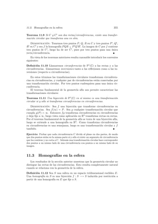 11.3. Homograf´ en la esfera
              ıas                                                                   355

Teorema 11.9 Si C y C son dos rectas/circunferencias, existe una transfor-
maci´n circular que transforma una en otra.
    o
    Demostracion: Tomemos tres puntos P , Q, R en C y tres puntos P , Q ,
                 ´
R en C y sea f la homograf´ P QR − P Q R . La imagen de C por f contiene
                           ıa      ∧
tres puntos de C , luego ha de ser C , pues por tres puntos pasa una unica
                                                                     ´
recta/circunferencia.
    En vista de los teoremas anteriores resulta razonable introducir los convenios
siguientes:
Deﬁnici´n 11.10 Llamaremos circunferencias de P1 (C) a las rectas y a las
         o
circunferencias. Llamaremos inversiones tanto a las reﬂexiones como a las in-
versiones (respecto a circunferencias).
    En estos t´rminos las transformaciones circulares transforman circunferen-
              e
cias en circunferencias, y cualquier par de circunferencias est´n conectadas por
                                                               a
una transformaci´n circular. Por tres puntos cualesquiera pasa una unica cir-
                  o                                                    ´
cunferencia.
    El teorema fundamental de la geometr´ af´ nos permite caracterizar las
                                             ıa ın
transformaciones circulares:
Teorema 11.11 Una biyecci´n de P1 (C) en s´ mismo es una transformaci´n
                               o                 ı                   o
circular si y s´lo si transforma circunferencias en circunferencias.
               o
    Demostracion: Sea f una biyecci´n que transforme circunferencias en
                 ´                      o
circunferencias. Sea f (∞) = P . Sea g cualquier transformaci´n circular que
                                                              o
cumpla g(P ) = ∞. Entonces f g transforma circunferencias en circunferencias
y deja ﬁjo a ∞, luego vista como aplicaci´n en R2 transforma rectas en rectas.
                                         o
Por el teorema fundamental de la geometr´ af´ se trata de una biyecci´n af´
                                          ıa ın                       o    ın,
luego se extiende a una homograf´ en R2 . Como transforma circunferencias
                                  ıa
en circunferencias es una semejanza, luego es una transformaci´n circular y f
                                                              o
tambi´n.
      e

Ejercicio: Probar que cada circunferencia C divide al plano en dos partes, de modo
que dos puntos est´n en la misma parte si y s´lo si existe un segmento de circunferencia
                   a                         o
que los contiene y no corta a C. Adem´s una transformaci´n circular hace corresponder
                                     a                      o
dos puntos a un mismo lado de una circunferencia con puntos a un mismo lado de su
imagen.



11.3       Homograf´ en la esfera
                   ıas
    Los resultados de la secci´n anterior muestran que la geometr´ circular no
                               o                                  ıa
distingue las rectas de las circunferencias. Esto resulta completamente natural
cuando se relaciona con la geometr´ de la esfera.
                                     ıa
Deﬁnici´n 11.12 Sea S una esfera en un espacio tridimensional eucl´
         o                                                        ıdeo E.
Una homograf´ en S es una biyecci´n f : S −→ S inducida por restricci´n a
              ıa                  o                                  o
partir de una homograf´ en E que ﬁje a S.
                      ıa
 
