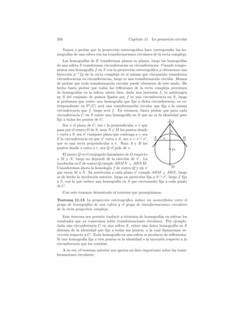 356                                         Cap´
                                               ıtulo 11. La geometr´ circular
                                                                   ıa

  Vamos a probar que la proyecci´n estereogr´ﬁca hace corresponder las ho-
                                  o           a
mograf´ de una esfera con las transformaciones circulares de la recta compleja.
      ıas
    Las homograf´ de E transforman planos en planos, luego las homograf´
                  ıas                                                        ıas
de una esfera S transforman circunferencias en circunferencias. Cuando compo-
nemos una homograf´ f en S con la proyecci´n estereogr´ﬁca p obtenemos una
                      ıa                        o         a
biyecci´n p−1 f p de la recta compleja en s´ misma que claramente transforma
       o                                     ı
circunferencias en circunferencias, luego es una transformaci´n circular. Hemos
                                                              o
de probar que toda transformaci´n circular puede obtenerse de este modo. De
                                  o
hecho basta probar que todas las reﬂexiones de la recta compleja provienen
de homograf´ en la esfera, ahora bien, dada una inversi´n f , la antiimagen
              ıas                                           o
en S del conjunto de puntos ﬁjados por f es una circunferencia en S, luego
si probamos que existe una homograf´ que ﬁja a dicha circunferencia, su co-
                                        ıa
rrespondiente en P1 (C) ser´ una transformaci´n circular que ﬁja a la misma
                             a                    o
circunferencia que f , luego ser´ f . En resumen, basta probar que para cada
                                a
circunferencia C en S existe una homograf´ en S que no es la identidad pero
                                              ıa
ﬁja a todos los puntos de C.
                                                                    r Q
    Sea π el plano de C, sea r la perpendicular a π que
pasa por el centro O de S, sean N y M los puntos donde                N
r corta a S, sea π cualquier plano que contenga a r, sea
C la circunferencia en que π corta a S, sea s = π ∩ π ,     A     s          B
que es una recta perpendicular a r. Sean A y B los
puntos donde s corta a r, sea Q el polo de s.                          O
    El punto Q es el conjugado harm´nico de O respecto
                                     o
a M y N , luego no depende de la elecci´n de π . La
                                           o
involuci´n en C de centro Q cumple ABM N − ABN M .
        o                                    ∧
Consideremos ahora la homolog´ f de centro Q y eje π
                                 ıa                                     M
que env´ M a N . Su restricci´n a cada plano π cumple ABM − ABN , luego
        ıa                     o                                  ∧
es de hecho la involuci´n anterior, luego en particular ﬁja a S ∩ π , luego f ﬁja
                       o
a S, con lo que induce una homograf´ en S que ciertamente ﬁja a cada punto
                                       ıa
de C.
      Con esto tenemos demostrado el teorema que persegu´
                                                        ıamos:

Teorema 11.13 La proyecci´n estereogr´ﬁca induce un isomorﬁsmo entre el
                              o       a
grupo de homograf´ de una esfera y el grupo de transformaciones circulares
                    ıas
de la recta proyectiva compleja.

    Este teorema nos permite traducir a t´rminos de homograf´ en esferas los
                                         e                    ıas
resultados que ya conocemos sobre transformaciones circulares. Por ejemplo,
dada una circunferencia C en una esfera S, existe una unica homograf´ en S
                                                       ´               ıa
distinta de la identidad que ﬁja a todos sus puntos, a la cual llamaremos in-
versi´n respecto a C. Toda homograf´ en una esfera es producto de reﬂexiones.
     o                               ıa
Si una homograf´ ﬁja a tres puntos es la identidad o la inversi´n respecto a la
                 ıa                                            o
circunferencia que los contiene.
   A su vez, el teorema anterior nos aporta un dato importante sobre las trans-
formaciones circulares:
 