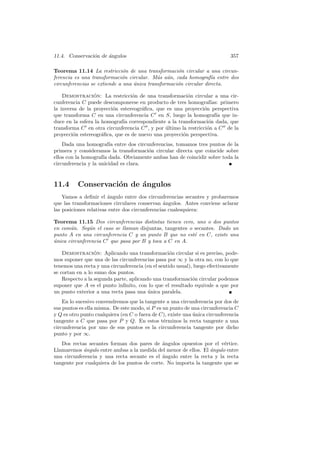 11.4. Conservaci´n de angulos
                o     ´                                                      357

Teorema 11.14 La restricci´n de una transformaci´n circular a una circun-
                              o                     o
ferencia es una transformaci´n circular. M´s a´n, cada homograf´ entre dos
                             o              a u                    ıa
circunferencias se extiende a una unica transformaci´n circular directa.
                                  ´                 o

    Demostracion: La restricci´n de una transformaci´n circular a una cir-
                 ´               o                      o
cunferencia C puede descomponerse en producto de tres homograf´    ıas: primero
la inversa de la proyecci´n estereogr´ﬁca, que es una proyecci´n perspectiva
                         o           a                         o
que transforma C en una circunferencia C en S, luego la homograf´ que in-
                                                                      ıa
duce en la esfera la homograf´ correspondiente a la transformaci´n dada, que
                             ıa                                  o
transforma C en otra circunferencia C , y por ultimo la restricci´n a C de la
                                              ´                  o
proyecci´n estereogr´ﬁca, que es de nuevo una proyecci´n perspectiva.
        o            a                                o
    Dada una homograf´ entre dos circunferencias, tomamos tres puntos de la
                        ıa
primera y consideramos la transformaci´n circular directa que coincide sobre
                                       o
ellos con la homograf´ dada. Obviamente ambas han de coincidir sobre toda la
                     ıa
circunferencia y la unicidad es clara.


11.4      Conservaci´n de ´ngulos
                    o     a
    Vamos a deﬁnir el angulo entre dos circunferencias secantes y probaremos
                        ´
que las transformaciones circulares conservan ´ngulos. Antes conviene aclarar
                                                 a
las posiciones relativas entre dos circunferencias cualesquiera:

Teorema 11.15 Dos circunferencias distintas tienen cero, uno o dos puntos
en com´n. Seg´n el caso se llaman disjuntas, tangentes o secantes. Dado un
       u       u
punto A en una circunferencia C y un punto B que no est´ en C, existe una
                                                         e
unica circunferencia C que pasa por B y toca a C en A.
´

    Demostracion: Aplicando una transformaci´n circular si es preciso, pode-
                  ´                                o
mos suponer que una de las circunferencias pasa por ∞ y la otra no, con lo que
tenemos una recta y una circunferencia (en el sentido usual), luego efectivamente
se cortan en a lo sumo dos puntos.
    Respecto a la segunda parte, aplicando una transformaci´n circular podemos
                                                             o
suponer que A es el punto inﬁnito, con lo que el resultado equivale a que por
un punto exterior a una recta pasa una unica paralela.
                                         ´
    En lo sucesivo convendremos que la tangente a una circunferencia por dos de
sus puntos es ella misma. De este modo, si P es un punto de una circunferencia C
y Q es otro punto cualquiera (en C o fuera de C), existe una unica circunferencia
                                                             ´
tangente a C que pasa por P y Q. En estos t´rminos la recta tangente a una
                                                e
circunferencia por uno de sus puntos es la circunferencia tangente por dicho
punto y por ∞.
   Dos rectas secantes forman dos pares de ´ngulos opuestos por el v´rtice.
                                              a                        e
Llamaremos ´ngulo entre ambas a la medida del menor de ellos. El ´ngulo entre
            a                                                    a
una circunferencia y una recta secante es el ´ngulo entre la recta y la recta
                                              a
tangente por cualquiera de los puntos de corte. No importa la tangente que se
 