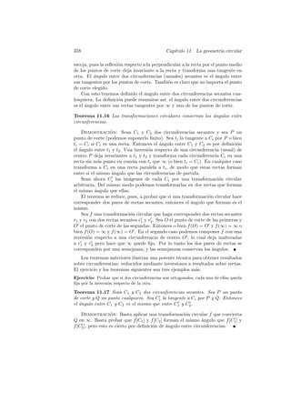 358                                           Cap´
                                                 ıtulo 11. La geometr´ circular
                                                                     ıa

escoja, pues la reﬂexi´n respecto a la perpendicular a la recta por el punto medio
                      o
de los puntos de corte deja invariante a la recta y transforma una tangente en
otra. El ´ngulo entre dos circunferencias (usuales) secantes es el ´ngulo entre
          a                                                            a
sus tangentes por los puntos de corte. Tambi´n es claro que no importa el punto
                                              e
de corte elegido.
    Con esto tenemos deﬁnido el ´ngulo entre dos circunferencias secantes cua-
                                   a
lesquiera. La deﬁnici´n puede resumirse as´ el angulo entre dos circunferencias
                      o                     ı: ´
es el ´ngulo entre sus rectas tangentes por ∞ y uno de los puntos de corte.
      a

Teorema 11.16 Las transformaciones circulares conservan los angulos entre
                                                            ´
circunferencias.

    Demostracion: Sean C1 y C2 dos circunferencias secantes y sea P un
                  ´
punto de corte (podemos suponerlo ﬁnito). Sea ti la tangente a Ci por P o bien
ti = Ci si Ci es una recta. Entonces el ´ngulo entre C1 y C2 es por deﬁnici´n
                                           a                                    o
el ´ngulo entre t1 y t2 . Una inversi´n respecto de una circunferencia (usual) de
   a                                 o
centro P deja invariantes a t1 y t2 y transforma cada circunferencia Ci en una
recta sin m´s punto en com´n con ti que ∞ (o bien ti = Ci ). En cualquier caso
             a               u
transforma a Ci en una recta paralela a ti , de modo que estas rectas forman
entre s´ el mismo ´ngulo que las circunferencias de partida.
        ı          a
    Sean ahora Ci las im´genes de cada Ci por una transformaci´n circular
                           a                                            o
arbitraria. Del mismo modo podemos transformarlas en dos rectas que forman
el mismo ´ngulo que ellas.
           a
    El teorema se reduce, pues, a probar que si una transformaci´n circular hace
                                                                   o
corresponder dos pares de rectas secantes, entonces el ´ngulo que forman es el
                                                          a
mismo.
    Sea f una transformaci´n circular que haga corresponder dos rectas secantes
                            o
r1 y r2 con dos rectas secantes r1 y r2 . Sea O el punto de corte de las primeras y
O el punto de corte de las segundas. Entonces o bien f (O) = O y f (∞) = ∞ o
bien f (O) = ∞ y f (∞) = O . En el segundo caso podemos componer f con una
inversi´n respecto a una circunferencia de centro O , lo cual deja inalteradas
       o
a r1 y r2 pero hace que ∞ quede ﬁjo. Por lo tanto los dos pares de rectas se
corresponden por una semejanza, y las semejanzas conservan los ´ngulos.
                                                                     a
   Los teoremas anteriores ilustran una potente t´cnica para obtener resultados
                                                   e
sobre circunferencias: reducirlos mediante inversiones a resultados sobre rectas.
El ejercicio y los teoremas siguientes son tres ejemplos m´s.
                                                          a
Ejercicio: Probar que si dos circunferencias son ortogonales, cada una de ellas queda
ﬁja por la inversi´n respecto de la otra.
                  o

Teorema 11.17 Sean C1 y C2 dos circunferencias secantes. Sea P un punto
de corte y Q un punto cualquiera. Sea C1 la tangente a Ci por P y Q. Entonces
el angulo entre C1 y C2 es el mismo que entre C1 y C2 .
   ´

    Demostracion: Basta aplicar una transformaci´n circular f que convierta
                   ´                                   o
Q en ∞. Basta probar que f [C1 ] y f [C2 ] forman el mismo ´ngulo que f [C1 ] y
                                                               a
f [C2 ], pero esto es cierto por deﬁnici´n de angulo entre circunferencias.
                                        o     ´
 