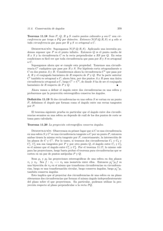 11.4. Conservaci´n de angulos
                o     ´                                                     359

Teorema 11.18 Sean P , Q, R y S cuatro puntos colineales y sea C una cir-
cunferencia que tenga a P Q por di´metro. Entonces H(P, Q; R, S) si y s´lo si
                                  a                                    o
toda circunferencia que pasa por R y S es ortogonal a C.

    Demostracion: Supongamos H(P, Q; R, S). Aplicando una inversi´n po-
                  ´                                                       o
demos suponer que P es el punto inﬁnito. Entonces Q es el punto medio de
R y S y la circunferencia C es la recta perpendicular a RS por Q. En estas
condiciones es f´cil ver que toda circunferencia que pasa por R y S es ortogonal
                a
a C.
    Supongamos ahora que se cumple esta propiedad. Tomemos una circunfe-
rencia C cualquiera que pase por R y S. Por hip´tesis corta ortogonalmente a
                                                   o
C en dos puntos A y B. Consideremos ahora la circunferencia C que pasa por
A, R y el conjugado harm´nico de R respecto de P y Q. Por la parte anterior
                            o
C tambi´n es ortogonal a C, ahora bien, por dos puntos A y R pasa una unica
         e                                                                  ´
circunferencia ortogonal a C, luego C = C , de donde S ha de ser el conjugado
harm´nico de R respecto de P y Q.
     o
   Ahora vamos a deﬁnir el angulo entre dos circunferencias en una esfera y
                            ´
probaremos que la proyecci´n estereogr´ﬁca conserva los ´ngulos.
                          o           a                 a

Deﬁnici´n 11.19 Si dos circunferencias en una esfera S se cortan en un punto
         o
P , deﬁnimos el ´ngulo que forman como el angulo entre sus rectas tangentes
                a                         ´
por P .

   El teorema siguiente prueba en particular que el angulo entre dos circunfe-
                                                    ´
rencias secantes en una esfera no depende de cu´l de los dos puntos de corte se
                                               a
toma para calcularlo.

Teorema 11.20 La proyecci´n estereogr´ﬁca conserva ´ngulos.
                         o           a             a

    Demostracion: Observemos en primer lugar que si C es una circunferencia
                  ´
en una esfera S y C es una circunferencia tangente a C por un punto P , entonces
ambas tienen la misma recta tangente por P , concretamente, la intersecci´n de
                                                                           o
los planos de C y C . Por lo tanto, si tenemos dos circunferencias C1 y C2 y
C1 , C2 son sus tangentes por P y por otro punto Q, el ´ngulo entre C1 y C2
                                                          a
es el mismo que el ´ngulo entre C1 y C2 . Por el teorema 11.17, lo mismo vale
                    a
para las proyecciones, luego basta probar el teorema para circunferencias que se
corten en un par de puntos ant´ ıpodas P y Q.
    Sean p1 y p2 las proyecciones estereogr´ﬁcas de una esfera en dos planos
                                             a
π1 y π2 . Sea f : π1 −→ π2 una isometr´ entre ellos. Entonces p−1 p1 f es
                                            ıa                         2
una biyecci´n de π2 en s´ mismo que transforma circunferencias en circunferen-
            o            ı
cias, luego es una transformaci´n circular, luego conserva angulos, luego p−1 p1
                               o                           ´               2
tambi´n conserva ´ngulos.
       e           a
    Esto implica que al proyectar dos circunferencias de una esfera en un plano
obtenemos dos circunferencias que forman el mismo ´ngulo independientemente
                                                     a
del plano sobre el que proyectemos. En particular, podemos utilizar la pro-
yecci´n respecto al plano perpendicular a la recta P Q.
      o
 