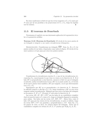 360                                             Cap´
                                                   ıtulo 11. La geometr´ circular
                                                                       ıa

   En estas condiciones es f´cil ver que las rectas tangentes a C1 y C2 tanto por
                            a
P como por Q son paralelas a las proyecciones de C1 y C2 , luego los angulos
                                                                          ´
son los mismos.



11.5      El teorema de Feuerbach
    Terminamos el cap´ıtulo con una interesante aplicaci´n de la geometr´ circu-
                                                        o               ıa
lar a la geometr´ eucl´
                ıa     ıdea:

Teorema 11.21 (Teorema de Feuerbach) El c´         ırculo de los nueve puntos de
un tri´ngulo es tangente a sus cuatro circunferencias tritangentes.
      a

   Demostracion: Consideremos un tri´ngulo ABC. Sean A1 , B1 y C1 los
                ´                          a
puntos medios de sus lados, etiquetados como indica la ﬁgura. El c´
                                                                  ırculo de los
nueve puntos es el que pasa por estos tres puntos medios.



                                   B

                                               C
                              B0
                                       A                 B1
                                               C0
                          B3
                                   A1

                                                                      A
                          B                C        C1
    Consideremos la circunferencia inscrita C1 y una de las circunferencias cir-
                                                                          ˆ
cunscritas C2 , concretamente la que tiene su centro en la bisectriz de A. Si el
lado BC es perpendicular a esta bisectriz, entonces es f´cil ver que el tri´ngulo
                                                         a                 a
es is´sceles, ambas circunferencias tocan a BC en su punto medio A1 y el c´
     o                                                                      ırculo
de los nueve puntos tiene tambi´n a BC por tangente, con lo que efectivamente
                                 e
toca a C1 y C2 .
                                                                     ˆ
    Supongamos que BC no es perpendicular a la bisectriz de A. Entonces
la reﬂexi´n respecto a ella ﬁja a C1 y C2 , luego transforma a BC en otra recta
          o
tangente ambas circunferencias. Digamos que ´sta corta a los lados del tri´ngulo
                                                e                          a
en los puntos A , B y C . El punto A est´ sobre la bisectriz de A.
                                             a                      ˆ
    Las rectas AB, AC, BC y B C son los lados de un cuadril´tero completo
                                                                  a
dual circunscrito tanto a C1 como a C2 , luego su tri´ngulo diagonal es autopolar
                                                     a
para ambas. Sus lados son las rectas AA , BB , CC . Ahora bien, como el
lado AA pasa por los centros de las circunferencias, su polo es inﬁnito, luego
las rectas BB y CC son paralelas y perpendiculares a AA . Sean B0 y C0
los puntos de corte, es decir, los v´rtices ﬁnitos del tri´ngulo. Notar que el
                                      e                    a
cuadril´tero completo de v´rtices B, B , C, C prueba que H(B0 , C0 ; A, A ).
        a                   e
 