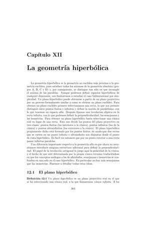 Cap´
   ıtulo XII

La geometr´ hiperb´lica
          ıa      o

    La geometr´ hiperb´lica es la geometr´ no eucl´
                 ıa         o                 ıa        ıdea m´s pr´xima a la geo-
                                                               a    o
metr´ eucl´
      ıa    ıdea, pues satisface todos los axiomas de la geometr´ absoluta (gru-
                                                                  ıa
pos A, B, C y D) y, por consiguiente, se distingue tan s´lo en que incumple
                                                               o
el axioma de las paralelas. Aunque podemos deﬁnir espacios hiperb´licos de o
cualquier dimensi´n, nos limitaremos a estudiar el caso bidimensional por sim-
                     o
plicidad. Un plano hiperb´lico puede obtenerse a partir de un plano proyectivo
                              o
por un proceso formalmente similar a como se obtiene un plano eucl´      ıdeo. Para
obtener un plano eucl´   ıdeo primero seleccionamos una recta, lo que nos permite
distinguir entre puntos ﬁnitos e inﬁnitos y deﬁnir la noci´n de paralelismo, con
                                                             o
lo que tenemos un espacio af´ Despu´s ﬁjamos una involuci´n el´
                                  ın.      e                      o     ıptica en la
recta inﬁnita, con lo que podemos deﬁnir la perpendicularidad, las semejanzas y
las isometr´ıas. Para obtener un plano hiperb´lico basta seleccionar una c´nica
                                                 o                              o
real en lugar de una recta. Esto nos divide los puntos del plano proyectivo en
tres clases: puntos ﬁnitos (los interiores a la c´nica), puntos inﬁnitos (los de la
                                                  o
c´nica) y puntos ultrainﬁnitos (los exteriores a la c´nica). El plano hiperb´lico
 o                                                    o                          o
propiamente dicho est´ formado por los puntos ﬁnitos, de modo que dos rectas
                          a
que se corten en un punto inﬁnito o ultrainﬁnito son disjuntas desde el punto
de vista hiperb´lico. Es f´cil ver entonces que por un punto exterior a una recta
                 o           a
pasan inﬁnitas paralelas.
    Una diferencia importante respecto a la geometr´ af´ es que ahora no nece-
                                                       ıa ın
sitamos introducir ninguna estructura adicional para deﬁnir la perpendiculari-
dad. El papel de la involuci´n ortogonal lo juega aqu´ la polaridad de la c´nica,
                                o                        ı                     o
y el hecho de que est´ determinada por la propia c´nica termina traduci´ndose
                        e                             o                       e
en que los conceptos an´logos a los de aﬁnidades, semejanzas e isometr´ se con-
                           a                                              ıas
funden en uno solo en el caso hiperb´lico. En particular no hay m´s semejanzas
                                       o                              a
que las isometr´  ıas. Pasemos a detallar todas estas ideas.


12.1      El plano hiperb´lico
                         o
Deﬁnici´n 12.1 Un plano hiperb´lico es un plano proyectivo real en el que
         o                        o
se ha seleccionado una c´nica real, a la que llamaremos c´nica inﬁnita. A los
                        o                                o

                                        363
 