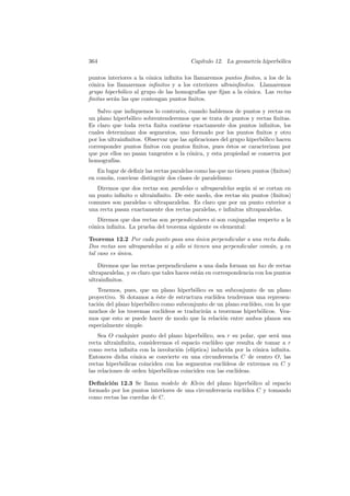364                                      Cap´
                                            ıtulo 12. La geometr´ hiperb´lica
                                                                ıa      o

puntos interiores a la c´nica inﬁnita los llamaremos puntos ﬁnitos, a los de la
                        o
c´nica los llamaremos inﬁnitos y a los exteriores ultrainﬁnitos. Llamaremos
 o
grupo hiperb´lico al grupo de las homograf´ que ﬁjan a la c´nica. Las rectas
             o                               ıas             o
ﬁnitas ser´n las que contengan puntos ﬁnitos.
          a

   Salvo que indiquemos lo contrario, cuando hablemos de puntos y rectas en
un plano hiperb´lico sobrentenderemos que se trata de puntos y rectas ﬁnitas.
                 o
Es claro que toda recta ﬁnita contiene exactamente dos puntos inﬁnitos, los
cuales determinan dos segmentos, uno formado por los puntos ﬁnitos y otro
por los ultrainﬁnitos. Observar que las aplicaciones del grupo hiperb´lico hacen
                                                                     o
corresponder puntos ﬁnitos con puntos ﬁnitos, pues ´stos se caracterizan por
                                                       e
que por ellos no pasan tangentes a la c´nica, y esta propiedad se conserva por
                                        o
homograf´ ıas.
   En lugar de deﬁnir las rectas paralelas como las que no tienen puntos (ﬁnitos)
en com´n, conviene distinguir dos clases de paralelismo:
      u
   Diremos que dos rectas son paralelas o ultraparalelas seg´n si se cortan en
                                                            u
un punto inﬁnito o ultrainﬁnito. De este modo, dos rectas sin puntos (ﬁnitos)
comunes son paralelas o ultraparalelas. Es claro que por un punto exterior a
una recta pasan exactamente dos rectas paralelas, e inﬁnitas ultraparalelas.
   Diremos que dos rectas son perpendiculares si son conjugadas respecto a la
c´nica inﬁnita. La prueba del teorema siguiente es elemental:
 o

Teorema 12.2 Por cada punto pasa una unica perpendicular a una recta dada.
                                            ´
Dos rectas son ultraparalelas si y s´lo si tienen una perpendicular com´n, y en
                                    o                                  u
tal caso es unica.
            ´

    Diremos que las rectas perpendiculares a una dada forman un haz de rectas
ultraparalelas, y es claro que tales haces est´n en correspondencia con los puntos
                                              a
ultrainﬁnitos.
    Tenemos, pues, que un plano hiperb´lico es un subconjunto de un plano
                                          o
proyectivo. Si dotamos a ´ste de estructura eucl´
                           e                     ıdea tendremos una represen-
taci´n del plano hiperb´lico como subconjunto de un plano eucl´
    o                  o                                       ıdeo, con lo que
muchos de los teoremas eucl´ ıdeos se traducir´n a teoremas hiperb´licos. Vea-
                                              a                    o
mos que esto se puede hacer de modo que la relaci´n entre ambos planos sea
                                                    o
especialmente simple.
    Sea O cualquier punto del plano hiperb´lico, sea r su polar, que ser´ una
                                             o                            a
recta ultrainﬁnita, consideremos el espacio eucl´ ıdeo que resulta de tomar a r
como recta inﬁnita con la involuci´n (el´
                                   o     ıptica) inducida por la c´nica inﬁnita.
                                                                   o
Entonces dicha c´nica se convierte en una circunferencia C de centro O, las
                  o
rectas hiperb´licas coinciden con los segmentos eucl´
              o                                       ıdeos de extremos en C y
las relaciones de orden hiperb´licas coinciden con las eucl´
                              o                            ıdeas.

Deﬁnici´n 12.3 Se llama modelo de Klein del plano hiperb´lico al espacio
        o                                                      o
formado por los puntos interiores de una circunferencia eucl´
                                                            ıdea C y tomando
como rectas las cuerdas de C.
 