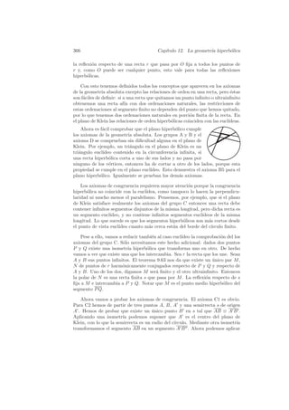 366                                      Cap´
                                            ıtulo 12. La geometr´ hiperb´lica
                                                                ıa      o

la reﬂexi´n respecto de una recta r que pasa por O ﬁja a todos los puntos de
         o
r y, como O puede ser cualquier punto, esto vale para todas las reﬂexiones
hiperb´licas.
       o

    Con esto tenemos deﬁnidos todos los conceptos que aparecen en los axiomas
de la geometr´ absoluta excepto las relaciones de orden en una recta, pero ´stas
               ıa                                                             e
son f´ciles de deﬁnir: si a una recta que quitamos un punto inﬁnito o ultrainﬁnito
     a
obtenemos una recta af´ con dos ordenaciones naturales, las restricciones de
                           ın
estas ordenaciones al segmento ﬁnito no dependen del punto que hemos quitado,
por lo que tenemos dos ordenaciones naturales en porci´n ﬁnita de la recta. En
                                                          o
el plano de Klein las relaciones de orden hiperb´licas coinciden con las eucl´
                                                o                            ıdeas.
    Ahora es f´cil comprobar que el plano hiperb´lico cumple
              a                                  o
los axiomas de la geometr´ absoluta. Los grupos A y B y el
                           ıa
axioma D se comprueban sin diﬁcultad alguna en el plano de
Klein. Por ejemplo, un tri´ngulo en el plano de Klein es un
                            a
tri´ngulo eucl´
   a           ıdeo contenido en la circunferencia inﬁnita, si
una recta hiperb´lica corta a uno de sus lados y no pasa por
                  o
ninguno de los v´rtices, entonces ha de cortar a otro de los lados, porque esta
                  e
propiedad se cumple en el plano eucl´ıdeo. Esto demuestra el axioma B5 para el
plano hiperb´lico. Igualmente se prueban los dem´s axiomas.
             o                                     a

    Los axiomas de congruencia requieren mayor atenci´n porque la congruencia
                                                      o
hiperb´lica no coincide con la eucl´
       o                           ıdea, como tampoco lo hacen la perpendicu-
laridad ni mucho menos el paralelismo. Pensemos, por ejemplo, que si el plano
de Klein satisface realmente los axiomas del grupo C entonces una recta debe
contener inﬁnitos segmentos disjuntos de la misma longitud, pero dicha recta es
un segmento eucl´ ıdeo, y no contiene inﬁnitos segmentos eucl´
                                                             ıdeos de la misma
longitud. Lo que sucede es que los segmentos hiperb´licos son m´s cortos desde
                                                    o           a
el punto de vista eucl´
                      ıdeo cuanto m´s cerca est´n del borde del c´
                                     a          a                ırculo ﬁnito.

    Pese a ello, vamos a reducir tambi´n al caso eucl´
                                      e              ıdeo la comprobaci´n del los
                                                                       o
axiomas del grupo C. S´lo necesitamos este hecho adicional: dados dos puntos
                         o
P y Q existe una isometr´ hiperb´lica que transforma uno en otro. De hecho
                           ıa       o
vamos a ver que existe una que los intercambia. Sea r la recta que los une. Sean
A y B sus puntos inﬁnitos. El teorema 9.63 nos da que existe un unico par M ,
                                                                   ´
N de puntos de r harm´nicamente conjugados respecto de P y Q y respecto de
                        o
A y B. Uno de los dos, digamos M ser´ ﬁnito y el otro ultrainﬁnito. Entonces
                                        a
la polar de N es una recta ﬁnita s que pasa por M . La reﬂexi´n respecto de s
                                                                o
ﬁja a M e intercambia a P y Q. Notar que M es el punto medio hiperb´lico del
                                                                        o
segmento P Q.

   Ahora vamos a probar los axiomas de congruencia. El axioma C1 es obvio.
Para C2 hemos de partir de tres puntos A, B, A y una semirrecta s de origen
A . Hemos de probar que existe un unico punto B en s tal que AB ≡ A B .
                                      ´
Aplicando una isometr´ podemos suponer que A es el centro del plano de
                        ıa
Klein, con lo que la semirrecta es un radio del c´
                                                 ırculo. Mediante otra isometr´
                                                                              ıa
transformamos el segmento AB en un segmento A B . Ahora podemos aplicar
 