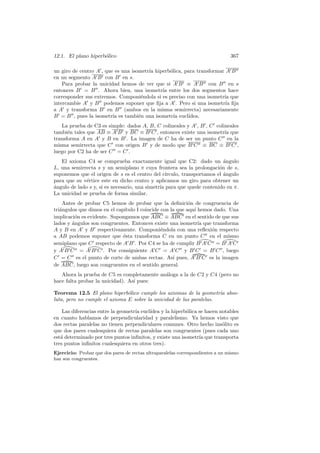 12.1. El plano hiperb´lico
                     o                                                          367

un giro de centro A , que es una isometr´ hiperb´lica, para transformar A B
                                        ıa      o
en un segmento A B con B en s.
    Para probar la unicidad hemos de ver que si A B ≡ A B con B en s
entonces B = B . Ahora bien, una isometr´ entre los dos segmentos hace
                                             ıa
corresponder sus extremos. Componi´ndola si es preciso con una isometr´ que
                                     e                                 ıa
intercambie A y B podemos suponer que ﬁja a A . Pero si una isometr´ ﬁjaıa
a A y transforma B en B (ambos en la misma semirrecta) necesariamente
B = B , pues la isometr´ es tambi´n una isometr´ eucl´
                         ıa         e             ıa    ıdea.
   La prueba de C3 es simple: dados A, B, C colineales y A , B , C colineales
tambi´n tales que AB ≡ A B y BC ≡ B C , entonces existe una isometr´ que
      e                                                                ıa
transforma A en A y B en B . La imagen de C ha de ser un punto C en la
misma semirrecta que C con origen B y de modo que B C ≡ BC ≡ B C ,
luego por C2 ha de ser C = C .
   El axioma C4 se comprueba exactamente igual que C2: dado un angulo      ´
L, una semirrecta s y un semiplano π cuya frontera sea la prolongaci´n de s,
                                                                         o
suponemos que el origen de s es el centro del c´  ırculo, transportamos el angulo
                                                                           ´
para que su v´rtice este en dicho centro y aplicamos un giro para obtener un
              e
a
´ngulo de lado s y, si es necesario, una simetr´ para que quede contenido en π.
                                               ıa
La unicidad se prueba de forma similar.
    Antes de probar C5 hemos de probar que la deﬁnici´n de congruencia de
                                                            o
tri´ngulos que dimos en el cap´
   a                           ıtulo I coincide con la que aqu´ hemos dado. Una
                                                              ı
implicaci´n es evidente. Supongamos que ABC ≡ ABC en el sentido de que sus
          o
lados y angulos son congruentes. Entonces existe una isometr´ que transforma
        ´                                                       ıa
A y B en A y B respectivamente. Componi´ndola con una reﬂexi´n respecto
                                                e                    o
a AB podemos suponer que ´sta transforma C en un punto C en el mismo
                              e
semiplano que C respecto de A B . Por C4 se ha de cumplir B A C = B A C
y A B C = A B C . Por consiguiente A C = A C y B C = B C , luego
C = C es el punto de corte de ambas rectas. As´ pues, A B C es la imagen
                                                     ı
de ABC, luego son congruentes en el sentido general.
   Ahora la prueba de C5 es completamente an´loga a la de C2 y C4 (pero no
                                            a
hace falta probar la unicidad). As´ pues:
                                  ı

Teorema 12.5 El plano hiperb´lico cumple los axiomas de la geometr´a abso-
                               o                                     ı
luta, pero no cumple el axioma E sobre la unicidad de las paralelas.

    Las diferencias entre la geometr´ eucl´
                                    ıa    ıdea y la hiperb´lica se hacen notables
                                                          o
en cuanto hablamos de perpendicularidad y paralelismo. Ya hemos visto que
dos rectas paralelas no tienen perpendiculares comunes. Otro hecho ins´lito es
                                                                          o
que dos pares cualesquiera de rectas paralelas son congruentes (pues cada uno
est´ determinado por tres puntos inﬁnitos, y existe una isometr´ que transporta
   a                                                            ıa
tres puntos inﬁnitos cualesquiera en otros tres).
Ejercicio: Probar que dos pares de rectas ultraparalelas correspondientes a un mismo
haz son congruentes.
 