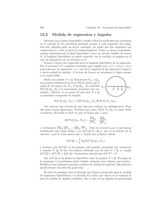 368                                      Cap´
                                            ıtulo 12. La geometr´ hiperb´lica
                                                                ıa      o

12.2      Medida de segmentos y ´ngulos
                                a
    Sabemos que el plano hiperb´lico cumple todos los resultados que probamos
                                  o
en el cap´ıtulo II. En particular podemos asociar a cada segmento una longi-
tud real, deﬁnida salvo un factor constante, de modo que dos segmentos son
congruentes si y s´lo si tienen la misma longitud. Como ya hemos comentado,
                    o
aunque representemos el plano hiperb´lico como un c´
                                       o              ırculo eucl´
                                                                 ıdeo de centro
O, la longitud hiperb´lica no puede coincidir con la eucl´
                       o                                  ıdea ni siquiera en el
caso de segmentos con un extremo en O.
    Vamos a buscar una expresi´n para la longitud hiperb´lica de un segmento.
                                 o                        o
Por el teorema 2.17, cualquier invariante que cumpla m(u + v) = m(u) + m(v)
para todo par de segmentos u y v nos da la longitud de los segmentos respecto
a cierta unidad de medida. A la hora de buscar un invariante es l´gico pensar
                                                                   o
en la raz´n doble.
         o
    Dados dos puntos P y Q, llamaremos P∞ y Q∞
a los puntos inﬁnitos de la recta P Q de modo que el
orden de los cuatro sea P∞ , P, Q, Q∞ . La cantidad P                       Q∞
                                                      ∞
R(P, Q, Q∞ , P∞ ) es ciertamente invariante por iso-           P   R Q
metr´ıas. Adem´s, si un punto R est´ entre P y Q
                a                     a
es inmediato comprobar la relaci´no

            R(P, Q, Q∞ , P∞ ) = R(P, R; Q∞ , P∞ )R(R, Q, P∞ , Q∞ ).

    Nos interesa una relaci´n de este tipo pero aditiva, no multiplicativa. Para
                           o
ello basta tomar logaritmos. Notemos que como P Q ∦ P∞ Q∞ la raz´n dobleo
es positiva. De hecho es f´cil ver que es mayor que 1, pues
                          a

                                             P Q∞ QQ∞
                     |R(P, Q, Q∞ , P∞ )| =        :
                                             P P ∞ QP ∞
                                           ´
y ciertamente P Q∞ QP ∞  QQ∞ P P ∞ . Este es el motivo por el que hemos
considerado esta raz´n doble y no R(P, Q, P∞ , Q∞ ), que es la inversa de la
                      o
anterior, y por lo tanto menor que 1. Seg´n esto podemos deﬁnir
                                         u
                                   1
                       d(P, Q) =     log R(P, Q, Q∞ , P∞ )
                                   2
y tenemos que d(P, Q) es un n´mero real positivo invariante por isometr´
                               u                                       ıas
y cuando P , Q, R son tres puntos colineales con R entre P y Q se cumple
d(P, Q) = d(P, R) + d(R, Q). Convenimos adem´s que d(P, P ) = 0.
                                             a
    As´ d(P, Q) es la distancia hiperb´lica entre los puntos P y Q. En lugar de
      ı,                              o
la constante 1/2 podr´ıamos haber elegido cualquier otro n´mero real positivo.
                                                             u
Modiﬁcar esta constante equivale a cambiar de unidad de longitud. M´s adelante
                                                                     a
justiﬁcaremos esta elecci´n particular.
                         o
   Es clara la analog´ entre la f´rmula que hemos encontrado para la medida
                      ıa         o
de segmentos hiperb´licos y la f´rmula de Cayley que dimos en el cap´
                     o          o                                      ıtulo X
para la medida de angulos eucl´
                   ´           ıdeos. En el caso de los ´ngulos la proximidad
                                                        a
 
