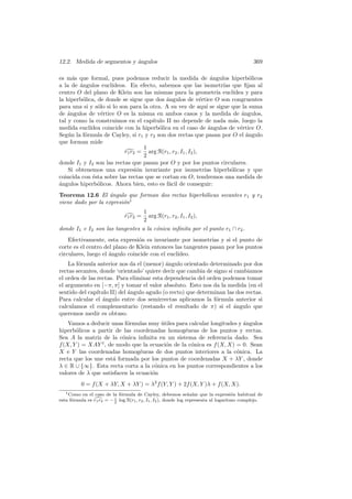 12.2. Medida de segmentos y angulos
                            ´                                                                369

es m´s que formal, pues podemos reducir la medida de angulos hiperb´licos
      a                                                            ´                o
a la de angulos eucl´
        ´             ıdeos. En efecto, sabemos que las isometr´ que ﬁjan al
                                                                        ıas
centro O del plano de Klein son las mismas para la geometr´ eucl´    ıa      ıdea y para
la hiperb´lica, de donde se sigue que dos angulos de v´rtice O son congruentes
         o                                  ´                 e
para una si y s´lo si lo son para la otra. A su vez de aqu´ se sigue que la suma
                o                                                ı
de ´ngulos de v´rtice O es la misma en ambos casos y la medida de ´ngulos,
    a             e                                                              a
tal y como la construimos en el cap´  ıtulo II no depende de nada m´s, luego la
                                                                             a
medida eucl´ ıdea coincide con la hiperb´lica en el caso de ´ngulos de v´rtice O.
                                         o                        a             e
Seg´n la f´rmula de Cayley, si r1 y r2 son dos rectas que pasan por O el ´ngulo
    u     o                                                                        a
que forman mide
                                   1
                           r1 r2 = arg R(r1 , r2 , I1 , I2 ),
                                   2
donde I1 y I2 son las rectas que pasan por O y por los puntos circulares.
    Si obtenemos una expresi´n invariante por isometr´ hiperb´licas y que
                                 o                              ıas         o
coincida con ´sta sobre las rectas que se cortan en O, tendremos una medida de
              e
a
´ngulos hiperb´licos. Ahora bien, esto es f´cil de conseguir:
                o                            a
Teorema 12.6 El angulo que forman dos rectas hiperb´licas secantes r1 y r2
                    ´                              o
viene dado por la expresi´n1
                         o
                                 1
                                   arg R(r1 , r2 , I1 , I2 ),
                               r1 r2 =
                                 2
donde I1 e I2 son las tangentes a la c´nica inﬁnita por el punto r1 ∩ r2 .
                                      o
    Efectivamente, esta expresi´n es invariante por isometr´ y si el punto de
                                 o                            ıas
corte es el centro del plano de Klein entonces las tangentes pasan por los puntos
circulares, luego el angulo coincide con el eucl´
                     ´                          ıdeo.
    La f´rmula anterior nos da el (menor) angulo orientado determinado por dos
        o                                   ´
rectas secantes, donde ‘orientado’ quiere decir que cambia de signo si cambiamos
el orden de las rectas. Para eliminar esta dependencia del orden podemos tomar
el argumento en [−π, π] y tomar el valor absoluto. Esto nos da la medida (en el
sentido del cap´ıtulo II) del angulo agudo (o recto) que determinan las dos rectas.
                              ´
Para calcular el angulo entre dos semirrectas aplicamos la f´rmula anterior si
                   ´                                            o
calculamos el complementario (restando el resultado de π) si el ´ngulo que
                                                                       a
queremos medir es obtuso.
    Vamos a deducir unas f´rmulas muy utiles para calcular longitudes y angulos
                           o            ´                               ´
hiperb´licos a partir de las coordenadas homog´neas de los puntos y rectas.
       o                                         e
Sea A la matriz de la c´nica inﬁnita en un sistema de referencia dado. Sea
                         o
f (X, Y ) = XAY t , de modo que la ecuaci´n de la c´nica es f (X, X) = 0. Sean
                                          o        o
X e Y las coordenadas homog´neas de dos puntos interiores a la c´nica. La
                                e                                    o
recta que los une est´ formada por los puntos de coordenadas X + λY , donde
                      a
λ ∈ R ∪ {∞}. Esta recta corta a la c´nica en los puntos correspondientes a los
                                      o
valores de λ que satisfacen la ecuaci´n
                                     o
          0 = f (X + λY, X + λY ) = λ2 f (Y, Y ) + 2f (X, Y )λ + f (X, X).
   1 Como en el caso de la f´rmula de Cayley, debemos se˜ alar que la expresi´n habitual de
                             o                                    n                   o
esta f´rmula es r1 r2 = − 2 log R(r1 , r2 , I1 , I2 ), donde log representa al logaritmo complejo.
      o                   i
 
