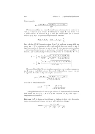 370                                            Cap´
                                                  ıtulo 12. La geometr´ hiperb´lica
                                                                      ıa      o

Concretamente:

                       −f (X, Y ) ±     f (X, Y )2 − f (X, X)f (Y, Y )
                  λ=                                                   .
                                           f (Y, Y )

    Podemos considerar a λ como la coordenada cartesiana de un punto de la
recta XY respecto a un sistema de referencia de origen X y en el que Y es
el punto inﬁnito. Si llamamos λ1 y λ2 a los dos valores dados por la f´rmula
                                                                      o
anterior y P1 , P2 a los puntos correspondientes, entonces

                                                                 λ1
                       R(X, Y, P1 , P2 ) = R(0, ∞, λ1 , λ2 ) =      .
                                                                 λ2

Para calcular d(X, Y ) hemos de ordenar P1 y P2 de modo que la raz´n doble sea
                                                                    o
mayor que 1. Si los ponemos en orden equivocado lo unico que sucede es que el
                                                      ´
logaritmo cambia de signo, por lo que en lugar de preocuparnos por determinar
el orden correcto en este caso lo que haremos ser´ a˜adir un valor absoluto a la
                                                 a n
f´rmula. As´ la distancia hiperb´lica entre los puntos de coordenadas X e Y es
 o          ı,                    o

                   1     f (X, Y ) +      f (X, Y )2 − f (X, X)f (Y, Y )
          d   =      log
                   2     f (X, Y ) +      f (X, Y )2 − f (X, X)f (Y, Y )
                                                                               2
                   1     f (X, Y ) +        f (X, Y )2 − f (X, X)f (Y, Y )
              =      log
                   2                       f (X, X)f (Y, Y )


    El coseno hiperb´lico biyecta los n´meros positivos con los n´meros mayores
                    o                  u                         u
que 1, luego es equivalente conocer d que cosh d. Sin embargo vamos a ver que
la expresi´n de cosh d es algo m´s simple. Calculamos
          o                      a

                         f (X, Y ) +    f (X, Y )2 − f (X, X)f (Y, Y )
               e±d =                                                       ,
                                         f (X, X)f (Y, Y )

de donde se obtiene f´cilmente
                     a

                                  ed + e−d         |f (X, Y )|
                       cosh d =            =                          .
                                      2          f (X, X)f (Y, Y )

    Ahora particularizamos al caso en que la c´nica es la circunferencia de radio 1
                                                o
y los puntos son X = (x, y, 1), Y = (x , y , 1). Entonces f (X, Y ) = xx + yy − 1,
luego en total obtenemos:

Teorema 12.7 La distancia hiperb´lica d en el plano de Klein entre dos puntos
                                  o
cuyas coordenadas cartesianas son (x, y) y (x , y ) viene dada por

                                          1 − xx − yy
                       cosh d =                                       .
                                    (1 − x2 − y 2 )(1 − x 2 − y 2 )
 