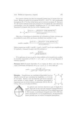 12.2. Medida de segmentos y angulos
                            ´                                                                371

    Los mismos c´lculos nos dan una expresi´n similar para el angulo entre dos
                a                            o                  ´
rectas. Hemos de partir de la ecuaci´n F (X, Y ) = XA−1 Y y las coordenadas
                                     o
homog´neas X e Y de dos rectas ﬁnitas que se corten en un punto P . Entonces
       e
X +λY recorre todas las rectas que pasan por P y los valores de λ que obtenemos
corresponden a las dos tangentes imaginarias por P a la c´nica inﬁnita. Si
                                                              o
llamamos θ al angulo entre las dos rectas, llegamos a que
              ´
                                                                             2
               1    F (X, Y ) +         F (X, Y )2 − F (X, X)F (Y, Y )
          θ = ± arg                                                              .
               2                        F (X, X)F (Y, Y )

   M´s a´n, si recordamos la deducci´n de la f´rmula de Cayley veremos que
     a u                             o         o
en realidad la raz´n doble que hemos calculado tiene m´dulo 1 y as´
                  o                                   o           ı
                                                                                     2
                             F (X, Y ) +    F (X, Y )2 − F (X, X)F (Y, Y )
      cos 2θ ± i sen 2θ =                                                                .
                                            F (X, X)F (Y, Y )

Ahora usamos que cos 2θ + i sen 2θ = (cos θ + i sen θ)2 , con lo que simpliﬁcamos
el cuadrado y tomamos la parte real. El resultado es

                                           F (X, Y )
                            cos θ =                       .
                                      F (X, X)F (Y, Y )

    Si lo aplicamos al caso en que la c´nica inﬁnita es la circunferencia unidad,
                                       o
la ecuaci´n tangencial es F (X, Y ) = xx + yy − zz , con lo que llegamos al
          o
teorema siguiente:

Teorema 12.8 El angulo hiperb´lico θ en el plano de Klein entre dos rectas
                   ´           o
cuyas coordenadas homog´neas son (x, y, z) y (x , y , z ) viene dado por
                       e

                                      xx + yy − zz
                   cos θ =                                           .
                               (x2 + y 2 − z 2 )(x 2 + y 2 − z 2 )


Ejemplo: Consideremos un cuadril´tero hiperb´lico con tres
                                      a         o                        C               b       D
                                                                                             θ
´ngulos rectos del que conocemos las longitudes a y b de dos
a
de sus lados. Vamos a usar las f´rmulas que hemos obtenido
                                  o                                      a                       a
para calcular el cuarto angulo. No perdemos generalidad si
                          ´
suponemos que sus v´rtices tienen coordenadas A(0, 0), B(x, 0),
                     e
C(0, y), D(x, y) en el plano de Klein.                                   A               b       B
                     Lo primero que conviene observar es que el angulo θ es
                                                                   ´
                  agudo. Para ello no hay m´s que construir la perpendicular a
                                              a
                  CD por D y observar que forma con CD un angulo mayor que
                                                               ´
                  θ. Por lo tanto, si calculamos el angulo entre CD y BD esta-
                                                    ´
                  remos calculando θ y no su complementario. Incidentalmente
                  hemos probado que no existen rect´ngulos hiperb´licos.
                                                      a             o
 
