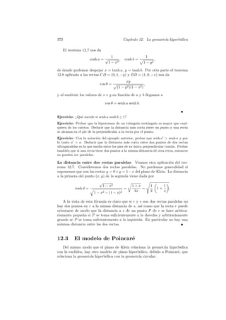 372                                           Cap´
                                                 ıtulo 12. La geometr´ hiperb´lica
                                                                     ıa      o

   El teorema 12.7 nos da
                                     1                            1
                      cosh a = √          ,   cosh b =                    ,
                                   1 − x2                 1 − y2

de donde podemos despejar x = tanh a, y = tanh b. Por otra parte el teorema
12.8 aplicado a las rectas CD = (0, 1, −y) y BD = (1, 0, −x) nos da
                                               xy
                            cos θ =                           ,
                                        (1 − y 2 )(1 − x2 )

y al sustituir los valores de x e y en funci´n de a y b llegamos a
                                            o

                                cos θ = senh a senh b.


Ejercicio: ¿Qu´ sucede si senh a senh b ≥ 1?
              e
Ejercicio: Probar que la hipotenusa de un tri´ngulo rect´ngulo es mayor que cual-
                                                 a           a
quiera de los catetos. Deducir que la distancia m´s corta entre un punto y una recta
                                                   a
se alcanza en el pie de la perpendicular a la recta por el punto.
Ejercicio: Con la notaci´n del ejemplo anterior, probar que senh a  senh a y por
                          o
lo tanto a  a. Deducir que la distancia m´s corta entre dos puntos de dos rectas
                                               a
ultraparalelas es la que media entre los pies de su unica perpendicular com´n. Probar
                                                    ´                      u
tambi´n que si una recta tiene dos puntos a la misma distancia de otra recta, entonces
      e
no pueden ser paralelas.

La distancia entre dos rectas paralelas Veamos otra aplicaci´n del teo-
                                                                    o
rema 12.7. Consideremos dos rectas paralelas. No perdemos generalidad si
suponemos que son las rectas y = 0 e y = 1 − x del plano de Klein. La distancia
a la primera del punto (x, y) de la segunda viene dada por
                           √
                               1 − x2               1+x               1            1
           cosh d =                           =         =                     1+     .
                        1 − x2 − (1 − x)2            2x               2            x

    A la vista de esta f´rmula es claro que si r y s son dos rectas paralelas no
                        o
hay dos puntos en r a la misma distancia de s, as´ como que la recta r puede
                                                    ı
orientarse de modo que la distancia a s de un punto P de r se hace arbitra-
riamente peque˜a si P se toma suﬁcientemente a la derecha y arbitrariamente
                n
grande se P se toma suﬁcientemente a la izquierda. En particular no hay una
m´ınima distancia entre las dos rectas.


12.3       El modelo de Poincar´
                               e
    Del mismo modo que el plano de Klein relaciona la geometr´ hiperb´lica
                                                                ıa       o
con la eucl´
           ıdea, hay otro modelo de plano hiperb´lico, debido a Poincar´, que
                                                 o                     e
relaciona la geometr´ hiperb´lica con la geometr´ circular.
                    ıa      o                   ıa
 