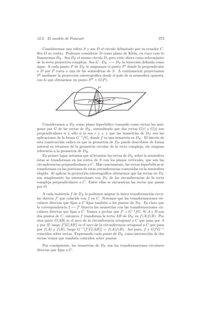 12.3. El modelo de Poincar´
                          e                                                  373

    Consideremos una esfera S y sea D el c´ ırculo delimitado por su ecuador C.
Sea O su centro. Podemos considerar D como plano de Klein, en cuyo caso lo
llamaremos DK . Sea DP el mismo c´  ırculo D, pero visto ahora como subconjunto
de la recta proyectiva compleja. Sea G : DK −→ DP la biyecci´n deﬁnida como
                                                                o
sigue: A cada punto P de DK le asignamos el punto P donde la perpendicular
a D por P corta a una de las semiesferas de S. A continuaci´n proyectamos
                                                                 o
P mediante la proyecci´n estereogr´ﬁca desde el polo de la semiesfera opuesta,
                         o          a
con lo que obtenemos un punto P = G(P ).

                                      P


                                               P
                                P




    Consideramos a DP como plano hiperb´lico tomando como rectas las im´-
                                             o                                 a
genes por G de las rectas de DK , entendiendo que dos rectas G[r] y G[s] son
perpendiculares si y s´lo si lo son r y s, y que las isometr´ de DP son las
                        o                                     ıas
aplicaciones de la forma G−1 f G, donde f es una isometr´ en DK . El inter´s de
                                                         ıa                 e
esta construcci´n radica en que la geometr´ de DP puede describirse de forma
                o                           ıa
natural en t´rminos de la geometr´ circular de la recta compleja, sin ninguna
             e                      ıa
referencia a la geometr´ de DK .
                        ıa
    En primer lugar notamos que al levantar las rectas de DK sobre la semiesfera
´stas se transforman en los cortes de S con los planos verticales, que son las
e
circunferencias perpendiculares a C. M´s exactamente, las rectas hiperb´licas se
                                        a                                o
transforman en las porciones de estas circunferencias contenidas en la semiesfera
elegida. Al aplicar la proyecci´n estereogr´ﬁca obtenemos que las rectas de DP
                               o           a
son simplemente las intersecciones con DP de las circunferencias de la recta
compleja perpendiculares a C. Entre ellas se encuentran las rectas que pasan
por O.
    A cada isometr´ f de DK le podemos asignar la unica transformaci´n circu-
                   ıa                                ´                 o
lar directa f que coincide con f en C. Notemos que las transformaciones cir-
culares directas que ﬁjan a C ﬁjan tambi´n a los puntos de DP . Es claro que
                                          e
la correspondencia f → f biyecta las isometr´ con las transformaciones cir-
                                               ıas
culares directas que ﬁjan a C. Vamos a probar que f = G−1 f G. Si A y B son
dos puntos de C, entonces f transforma la recta AB de DK en f (A)f (B). Por
otra parte G[AB] es el arco de la circunferencia ortogonal a C que pasa por A
y por B, luego f [G[AB]] es el arco de la circunferencia ortogonal a C que pasa
por f (A) y f (B), luego G−1 [f [G[AB]]] = f (A)f (B). As´ pues, f y Gf G−1
                                                            ı
coinciden sobre rectas. Expresando cada punto de DK como intersecci´n de dos
                                                                      o
rectas vemos que tambi´n coinciden sobre puntos.
                        e
    Por consiguiente, las isometr´ de DP son las transformaciones circulares
                                 ıas
directas que ﬁjan a C.
 