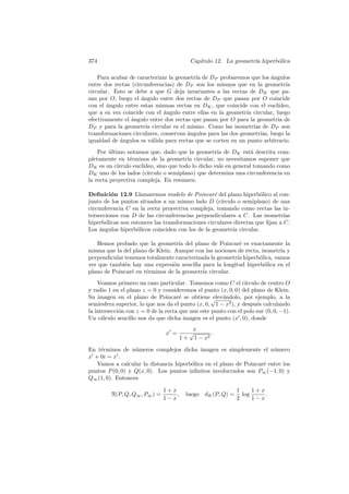 374                                         Cap´
                                               ıtulo 12. La geometr´ hiperb´lica
                                                                   ıa      o

    Para acabar de caracterizar la geometr´ de DP probaremos que los angulos
                                          ıa                             ´
entre dos rectas (circunferencias) de DP son los mismos que en la geometr´    ıa
circular. Esto se debe a que G deja invariantes a las rectas de DK que pa-
san por O, luego el angulo entre dos rectas de DP que pasan por O coincide
                     ´
con el ´ngulo entre estas mismas rectas en DK , que coincide con el eucl´
        a                                                                  ıdeo,
que a su vez coincide con el ´ngulo entre ellas en la geometr´ circular, luego
                              a                               ıa
efectivamente el ´ngulo entre dos rectas que pasan por O para la geometr´ de
                 a                                                         ıa
DP y para la geometr´ circular es el mismo. Como las isometr´ de DP son
                       ıa                                        ıas
transformaciones circulares, conservan angulos para las dos geometr´ luego la
                                       ´                            ıas,
igualdad de angulos es v´lida para rectas que se corten en un punto arbitrario.
            ´             a
    Por ultimo notamos que, dado que la geometr´ de DK est´ descrita com-
         ´                                           ıa            a
pletamente en t´rminos de la geometr´ circular, no necesitamos suponer que
                 e                       ıa
DK es un c´ ırculo eucl´
                       ıdeo, sino que todo lo dicho vale en general tomando como
DK uno de los lados (c´  ırculo o semiplano) que determina una circunferencia en
la recta proyectiva compleja. En resumen:

Deﬁnici´n 12.9 Llamaremos modelo de Poincar´ del plano hiperb´lico al con-
         o                                        e                 o
junto de los puntos situados a un mismo lado D (c´   ırculo o semiplano) de una
circunferencia C en la recta proyectiva compleja, tomando como rectas las in-
tersecciones con D de las circunferencias perpendiculares a C. Las isometr´   ıas
hiperb´licas son entonces las transformaciones circulares directas que ﬁjan a C.
       o
Los ´ngulos hiperb´licos coinciden con los de la geometr´ circular.
     a             o                                      ıa

   Hemos probado que la geometr´ del plano de Poincar´ es exactamente la
                                   ıa                     e
misma que la del plano de Klein. Aunque con las nociones de recta, isometr´ y
                                                                          ıa
perpendicular tenemos totalmente caracterizada la geometr´ hiperb´lica, vamos
                                                         ıa       o
ver que tambi´n hay una expresi´n sencilla para la longitud hiperb´lica en el
              e                  o                                  o
plano de Poincar´ en t´rminos de la geometr´ circular.
                 e    e                     ıa
    Veamos primero un caso particular. Tomemos como C el c´     ırculo de centro O
y radio 1 en el plano z = 0 y consideremos el punto (x, 0, 0) del plano de Klein.
Su imagen en el plano de Poincar´ se obtiene √ andolo, por ejemplo, a la
                                      e             elev´
semiesfera superior, lo que nos da el punto (x, 0, 1 − x2 ), y despu´s calculando
                                                                     e
la intersecci´n con z = 0 de la recta que une este punto con el polo sur (0, 0, −1).
             o
Un c´lculo sencillo nos da que dicha imagen es el punto (x , 0), donde
      a
                                             x
                                x =         √        .
                                       1+     1 − x2

En t´rminos de n´meros complejos dicha imagen es simplemente el n´ mero
    e             u                                                    u
x + 0i = x .
   Vamos a calcular la distancia hiperb´lica en el plano de Poincar´ entre los
                                       o                           e
puntos P (0, 0) y Q(x, 0). Los puntos inﬁnitos involucrados son P∞ (−1, 0) y
Q∞ (1, 0). Entonces

                               1+x                           1     1+x
         R(P, Q, Q∞ , P∞ ) =       ,    luego dK (P, Q) =      log     .
                               1−x                           2     1−x
 