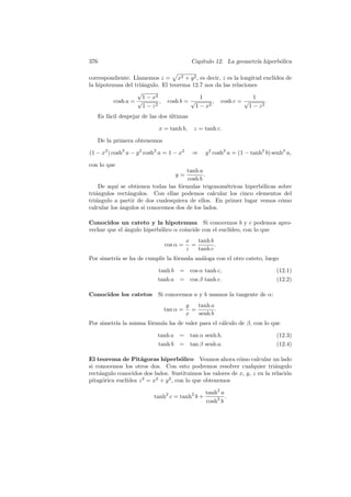 376                                          Cap´
                                                ıtulo 12. La geometr´ hiperb´lica
                                                                    ıa      o

correspondiente. Llamemos z = x2 + y 2 , es decir, z es la longitud eucl´
                                                                        ıdea de
la hipotenusa del tri´ngulo. El teorema 12.7 nos da las relaciones
                     a
                   √
                     1 − x2                1                     1
          cosh a = √        , cosh b = √        , cosh c = √          .
                      1−z 2              1−x  2                1 − z2
      Es f´cil despejar de las dos ultimas
          a                        ´

                              x = tanh b,     z = tanh c.

      De la primera obtenemos

(1 − x2 ) cosh2 a − y 2 cosh2 a = 1 − x2     ⇒     y 2 cosh2 a = (1 − tanh2 b) senh2 a,

con lo que
                                      tanh a
                                    y=       .
                                      cosh b
    De aqu´ se obtienen todas las f´rmulas trigonom´tricas hiperb´licas sobre
            ı                      o                e             o
tri´ngulos rect´ngulos. Con ellas podemos calcular los cinco elementos del
   a            a
tri´ngulo a partir de dos cualesquiera de ellos. En primer lugar vemos c´mo
   a                                                                     o
calcular los angulos si conocemos dos de los lados.
              ´

Conocidos un cateto y la hipotenusa Si conocemos b y c podemos apro-
vechar que el angulo hiperb´lico α coincide con el eucl´
              ´            o                           ıdeo, con lo que
                                           x   tanh b
                                cos α =      =        .
                                           z   tanh c
Por simetr´ se ha de cumplir la f´rmula an´loga con el otro cateto, luego
          ıa                     o        a

                              tanh b = cos α tanh c,                            (12.1)
                              tanh a = cos β tanh c.                            (12.2)

Conocidos los catetos         Si conocemos a y b usamos la tangente de α:
                                           y   tanh a
                                tan α =      =        .
                                           x   senh b
Por simetr´ la misma f´rmula ha de valer para el c´lculo de β, con lo que
          ıa          o                           a

                             tanh a =        tan α senh b,                      (12.3)
                             tanh b =        tan β senh a.                      (12.4)

El teorema de Pit´goras hiperb´lico Veamos ahora c´mo calcular un lado
                     a                 o                   o
si conocemos los otros dos. Con esto podremos resolver cualquier tri´nguloa
rect´ngulo conocidos dos lados. Sustituimos los valores de x, y, z en la relaci´n
    a                                                                          o
               ıdea z 2 = x2 + y 2 , con lo que obtenemos
pitag´rica eucl´
      o

                                                   tanh2 a
                            tanh2 c = tanh2 b +            .
                                                   cosh2 b
 