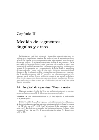 Cap´
   ıtulo II

Medida de segmentos,
´ngulos y arcos
a

    Dedicamos este cap´  ıtulo a introducir y desarrollar unos conceptos muy in-
tuitivos, pero tambi´n muy t´cnicos. De hecho se trata de un punto en el que
                       e        e
la intuici´n ‘enga˜a’ un poco, pues una cuesti´n aparentemente muy simple en-
          o       n                             o
cierra una sutileza. Se trata del concepto de medida de un segmento. En la
concepci´n de la geometr´ que ten´ los griegos retresentaba un papel muy
          o                  ıa       ıan
importante la noci´n de proporci´n o raz´n entre dos segmentos. La idea es que
                    o              o       o
la raz´n de dos segmentos u y v es, por ejemplo, 4 : 7 si al dividir el segundo en
      o
siete partes iguales y sumar cuatro de estas partes obtenemos un segmento igual
al primero. En t´rminos de medidas esto signiﬁca que si tomamos a v como uni-
                 e
dad de medida, entonces u mide 4/7 unidades. Los griegos supon´ que todo
                                                                      ıan
segmento puede medirse de este modo con respecto a una unidad preﬁjada o,
dicho de otro modo, que dados dos segmentos siempre guardan una determi-
nada raz´n entre s´ Aqu´ veremos que esto no es as´ cosa que los griegos nunca
          o         ı.     ı                         ı,
llegaron a asimilar.


2.1     Longitud de segmentos. N´meros reales
                                u
  El primer paso para detallar las ideas que acabamos de exponer es, natural-
mente, probar que es posible dividir segmentos en partes iguales.

Teorema 2.1 Para todo n´mero natural n ≥ 2, todo segmento se puede dividir
                       u
en n partes iguales.

    Demostracion: Sea AB un segmento contenido en una recta r. Llamamos
                 ´
                                                          −
                                                          −→
X al conjunto formado por la semirrecta complementaria de AB m´s los puntos
                                                               a
P de AB tales que n AP  AB. Sea Y el conjunto de los puntos de r que no
est´n en X. Es obvio que se cumplen las hip´tesis del axioma D, luego existe
   a                                        o
un punto C en r tal que X e Y son semirrectas de origen C. Veamos que
n AC ≡ AB.

                                       27
 