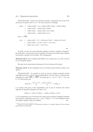 12.4. Trigonometr´ hiperb´lica
                 ıa      o                                                           379

    Demostracion: Como en el teorema anterior, suponemos que el pie de la
                ´
altura por B queda entre A y C. El caso contrario es an´logo.
                                                       a

     cosh a = cosh q cosh(b − p) = cosh q (cosh b cosh p − senh b senh p)
            = cosh b cosh c − senh b cosh c tanh p
               = cosh b cosh c − senh b cosh c cos α tanh c
               = cosh b cosh c − senh b senh c cos α.

   Sea δ = P BC.

      cos α   = cosh q sen(β − δ) = cosh q sen β cos δ − cosh q cos β sen δ
              = cosh q cosh(v − p) sen γ sen β − cos β cos γ
              =    cosh a sen γ sen β − cos β cos γ.



   Es f´cil ver que con estas f´rmulas podemos resolver cualquier tri´ngulo.2
       a                        o                                      a
En particular, si conocemos los tres angulos el teorema del coseno para ´ngulos
                                     ´                                  a
nos permite calcular los tres lados. Por consiguiente:

Teorema 12.14 Dos tri´ngulos hiperb´licos son congruentes si y s´lo si tienen
                          a        o                            o
los tres angulos iguales.
         ´

   He aqu´ otra consecuencia interesante de los teoremas del coseno:
         ı

Teorema 12.15 Si dos tri´ngulos tienen sus lados proporcionales entonces son
                        a
iguales.

    Demostracion: La prueba se basa en que en ning´n momento hemos
                 ´                                          u
especiﬁcado la base e de las razones hiperb´licas. De este modo, si tenemos dos
                                           o
tri´ngulos de lados ABC y A B C de modo que a = ka, b = kb, c = kc, con
   a
k  0, observamos que

                            eka + e−ka   (ek )a + (ek )−a
               coshe ka =              =                  = coshke a,
                                 2               2
y lo mismo vale para el seno hiperb´lico, por lo que el teorema del coseno
                                     o
aplicado al segundo tri´ngulo (con base e) es
                       a

              coshke a = coshke b coshke c − senhke b senhke c cos α ,

y si lo comparamos con el teorema del coseno para el primer tri´ngulo tomando
                                                               a
como base ke concluimos que cos α = cos α , luego α = α y los tri´ngulos tienen
                                                                 a
sus ´ngulos iguales, luego son iguales.
     a

  2 Como en el caso eucl´ıdeo, si conocemos dos lados y un ´ngulo distinto del que forman
                                                           a
puede haber dos soluciones.
 