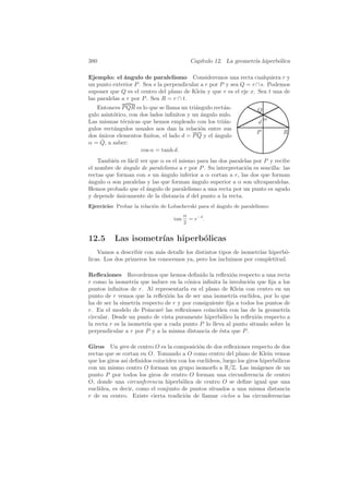 380                                         Cap´
                                               ıtulo 12. La geometr´ hiperb´lica
                                                                   ıa      o

Ejemplo: el ´ngulo de paralelismo Consideremos una recta cualquiera r y
               a
un punto exterior P . Sea s la perpendicular a r por P y sea Q = r ∩ s. Podemos
suponer que Q es el centro del plano de Klein y que r es el eje x. Sea t una de
las paralelas a r por P . Sea R = r ∩ t.
   Entonces P QR es lo que se llama un tri´ngulo rect´n-
                                           a         a                Q
gulo asint´tico, con dos lados inﬁnitos y un angulo nulo.
          o                                  ´
Las mismas t´cnicas que hemos empleado con los tri´n-
              e                                      a                    α
                                                                      d
gulos rect´ngulos usuales nos dan la relaci´n entre sus
          a                                  o
                                                                      P          R
dos unicos elementos ﬁnitos, el lado d = P Q y el ´ngulo
    ´                                             a
     ˆ
α = Q, a saber:
                     cos α = tanh d.
    Tambi´n es f´cil ver que α es el mismo para las dos paralelas por P y recibe
          e     a
el nombre de ´ngulo de paralelismo a r por P . Su interpretaci´n es sencilla: las
              a                                                o
rectas que forman con s un angulo inferior a α cortan a r, las dos que forman
                             ´
a
´ngulo α son paralelas y las que forman angulo superior a α son ultraparalelas.
                                         ´
Hemos probado que el angulo de paralelismo a una recta por un punto es agudo
                       ´
y depende unicamente de la distancia d del punto a la recta.
            ´
Ejercicio: Probar la relaci´n de Lobachevski para el ´ngulo de paralelismo:
                           o                         a
                                         α
                                   tan     = e−d .
                                         2


12.5      Las isometr´ hiperb´licas
                     ıas     o
    Vamos a describir con m´s detalle los distintos tipos de isometr´ hiperb´-
                             a                                      ıas     o
licas. Los dos primeros los conocemos ya, pero los incluimos por completitud.

Reﬂexiones Recordemos que hemos deﬁnido la reﬂexi´n respecto a una recta
                                                        o
r como la isometr´ que induce en la c´nica inﬁnita la involuci´n que ﬁja a los
                    ıa                o                        o
puntos inﬁnitos de r. Al representarla en el plano de Klein con centro en un
punto de r vemos que la reﬂexi´n ha de ser una isometr´ eucl´
                                o                        ıa    ıdea, por lo que
ha de ser la simetr´ respecto de r y por consiguiente ﬁja a todos los puntos de
                     ıa
r. En el modelo de Poincar´ las reﬂexiones coinciden con las de la geometr´
                            e                                                ıa
circular. Desde un punto de vista puramente hiperb´lico la reﬂexi´n respecto a
                                                    o             o
la recta r es la isometr´ que a cada punto P lo lleva al punto situado sobre la
                        ıa
perpendicular a r por P y a la misma distancia de ´sta que P .
                                                   e

Giros Un giro de centro O es la composici´n de dos reﬂexiones respecto de dos
                                              o
rectas que se cortan en O. Tomando a O como centro del plano de Klein vemos
que los giros as´ deﬁnidos coinciden con los eucl´
                ı                                ıdeos, luego los giros hiperb´licos
                                                                              o
con un mismo centro O forman un grupo isomorfo a R/Z. Las im´genes de un
                                                                       a
punto P por todos los giros de centro O forman una circunferencia de centro
O, donde una circunferencia hiperb´lica de centro O se deﬁne igual que una
                                      o
eucl´
    ıdea, es decir, como el conjunto de puntos situados a una misma distancia
r de su centro. Existe cierta tradici´n de llamar ciclos a las circunferencias
                                       o
 