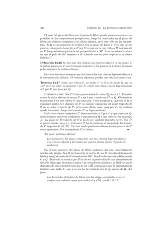 382                                        Cap´
                                              ıtulo 12. La geometr´ hiperb´lica
                                                                  ıa      o

    El paso del plano de Poincar´ al plano de Klein puede verse como una com-
                                e
posici´n de dos proyecciones perspectivas, luego los horociclos en el plano de
       o
Klein son c´nicas osculantes a la c´nica inﬁnita, pero esto s´lo no las caracte-
            o                       o                        o
riza. Si H es un horociclo de centro O en el plano de Klein y P es uno de sus
puntos, entonces la tangente a H por O es una recta que corta a H unicamente
                                                                    ´
en P , luego sabemos que ha de ser perpendicular a OP . A su vez esto se traduce
en que el polo de OP respecto a H coincide con su polo respecto a la c´nicao
inﬁnita C.
Deﬁnici´n 12.16 Se dice que dos c´nicas son hiperosculantes en un punto P
         o                         o
si ambas pasan por P con la misma tangente t y los puntos de t tienen la misma
polar respecto de ambas c´nicas.
                         o
    En estos t´rminos tenemos que los horociclos son c´nicas hiperosculantes a
              e                                        o
la circunferencia inﬁnita. El teorema siguiente prueba que esto los caracteriza.
Teorema 12.17 Dada una c´nica C, un punto P en C y un punto Q que no
                             o
est´ en C ni sobre su tangente t por P , existe una unica c´nica hiperosculante
   e                                                ´      o
a C por P que pasa por Q.
    Demostracion: Sea P el otro punto donde la recta P Q corta a C. Conside-
                 ´
ramos la unica elaci´n de centro P y eje t que transforma P en Q. Obviamente
         ´          o
transforma C en una c´nica C que pasa por P con tangente t. Adem´s si R es
                       o                                              a
cualquier punto de t distinto de P , la elaci´n transforma su polar respecto de
                                             o
C en su polar respecto de C , pero como dicha polar pasa por P , en realidad
queda invariante, luego ciertamente C es hiperosculante.
    Dada una c´nica cualquiera C hiperosculante a C por P y que pase por Q,
               o
consideramos una recta cualquiera r que pase por Q y que corte a t en un punto
R. La polar de R respecto de C lo ha de ser tambi´n respecto de C . Sea R
                                                      e
el punto donde corta a r. Entonces C ha de contener al conjugado harm´nicoo
de P respecto de (R, R ). De este modo podemos obtener tantos puntos de C
como queramos. Por consiguiente C es unica.
                                         ´
   As´ pues, podemos aﬁrmar:
     ı
      Los horociclos del plano proyectivo son las c´nicas hiperosculantes
                                                   o
      a la c´nica inﬁnita y formadas por puntos ﬁnitos (salvo el punto de
            o
      contacto).
    En el caso concreto del plano de Klein podemos dar una caracterizaci´n         o
mucho m´s simple. Sea H un horociclo de centro O, sea P el centro del plano de
          a
Klein y sea Q el punto de H situado sobre OP . Sea d la distancia (eucl´  ıdea) entre
O y Q. Teniendo en cuenta que H ha de ser la proyecci´n de una circunferencia
                                                           o
desde la esfera que tiene por ecuador a la circunferencia inﬁnita, es f´cil ver que el
                                            √                          a
di´metro de esta circunferencia ha de ser 2d (suponemos que la circunferencia
  a
inﬁnita tiene radio 1), que a su vez ha de coincidir con el eje menor de H. As´      ı
pues,
      Los horociclos del plano de Klein son las elipses osculantes a la cir-
                                                 √
      cunferencia inﬁnita cuyos ejes miden d y 2d, con 0  d  2.
 