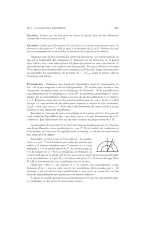 12.5. Las isometr´ hiperb´licas
                 ıas     o                                                     383

Ejercicio: Probar que los horociclos de centro O quedan ﬁjos por las reﬂexiones
respecto de rectas que pasan por O.

Ejercicio: Probar que si dos puntos P y Q est´n en un mismo horociclo de centro O,
                                               a
entonces la distancia de P a OQ es igual a la distancia de Q a OP . Deducir de aqu´
                                                                                  ı
una caracterizaci´n de los horociclos en t´rminos de la distancia hiperb´lica.
                 o                        e                             o

    Hagamos una ultima observaci´n sobre los horociclos: la transformaci´n de
                   ´               o                                       o
una recta horizontal del semiplano de Poincar´ en un horociclo en el plano
                                                 e
hiperb´lico visto como subconjunto del plano proyectivo es una composici´n de
       o                                                                   o
proyecciones perspectivas, luego es una homograf´ Los giros inﬁnitos de centro
                                                 ıa.
O son traslaciones horizontales en el semiplano de Poincar´, luego inducen sobre
                                                          e
los horociclos las homograf´ de la forma Px → Px+y , luego lo mismo vale en
                            ıas
el modelo proyectivo.


Traslaciones Deﬁnimos una traslaci´n hiperb´lica como la composici´n de
                                         o        o                        o
dos reﬂexiones respecto a rectas hiperparalelas. El modelo que muestra m´s      a
claramente las traslaciones es el semiplano de Poincar´. Si lo identiﬁcamos
                                                          e
concretamente con el semiplano y  0 en R2 , no perdemos generalidad si supo-
nemos que la perpendicular com´n a los ejes de las dos reﬂexiones es el semieje
                                 u
x = 0. Entonces estos ejes son dos semicircunferencias de centro (0, 0) y es f´cil
                                                                              a
ver que la composici´n de las reﬂexiones respecto a ambas es una homotecia
                      o
(x, y) → (αx, αy) con α  0. M´s a´n, toda homotecia de centro (0, 0) y raz´n
                                a u                                            o
positiva es una traslaci´n hiperb´lica.
                         o       o
    Tambi´n es claro que la unica recta ﬁjada es el semieje vertical. En general,
          e                  ´
cada traslaci´n hiperb´lica ﬁja a una unica recta, a la que llamaremos eje de la
             o          o              ´
traslaci´n. Las traslaciones con un eje dado forman un grupo isomorfo a R∗ .
        o

    Las im´genes de un punto P a trav´s de todas las traslaciones de eje r forman
          a                           e
una ﬁgura llamada curva equidistante a r por P . En el modelo de traslaci´n en
                                                                             o
el semiplano de Poincar´, las equidistantes al semieje x = 0 son las semirrectas
                        e
que pasan por el origen.
    Su nombre se debe a que si P no est´ en r, la equidis-
                                         a
tante a r por P est´ formada por todos los puntos que
                      a                                                    Q
est´n en el mismo semiplano que P respecto a r y cuya
   a                                                                      P
distancia a r es la misma que la de P . La raz´n es que, si
                                              o
r es la semirrecta x = 0 en el semiplano de Poincar´, la
                                                      e
semicircunferencia de centro (0, 0) que pasa por un punto Q de una equidistante
es la perpendicular a r por Q, y lo mismo vale para P , y la traslaci´n que lleva
                                                                     o
P a Q es una isometr´ que transforma una en la otra.
                        ıa
    Dada una recta r y un n´mero d  0, existen dos equidistantes a una
                                u
distancia d de r, una en cada uno de los semiplanos determinados por r. Si
pasamos a un c´   ırculo las dos equidistantes a una recta se convierten en dos
arcos de circunferencia que pasan por sus puntos inﬁnitos.
    Al pasar al modelo proyectivo nos encontramos con que las dos equidistantes
se convierten en dos arcos de una misma c´nica.
                                            o
 