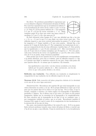 384                                      Cap´
                                            ıtulo 12. La geometr´ hiperb´lica
                                                                ıa      o


    En efecto: No perdemos generalidad si suponemos que
                                                                          R
r es un di´metro (digamos el horizontal) del plano de Klein.
           a
Por concretar supondremos que la circunferencia inﬁnita C                     Q
                                                                    P
es la circunferencia de centro (0, 0) y radio 1 y que r es el eje
y = 0. Sean P y Q los puntos inﬁnitos de r. Las tangentes
a C por P y Q son las rectas verticales x = ±1. Dado
cualquier punto R es claro que existe una unica c´nica C
                                               ´       o
osculante a C por P y Q y que pasa por R.
    Es f´cil obtenerla como imagen de C por una aﬁnidad que ﬁja a los ejes
         a
x = 0 e y = 0, por lo que C es una elipse con estas rectas como ejes. Una
reﬂexi´n respecto a una recta vertical intercambia los puntos P y Q as´ como
       o                                                                  ı
las tangentes a C (luego tambi´n a C) por estos puntos. Adem´s ﬁja a dos
                                   e                                  a
puntos de C, luego de hecho ﬁja a C. Por consiguiente las traslaciones de eje r,
que son composici´n de dos de estas reﬂexiones, tambi´n ﬁjan a C. Esto prueba
                   o                                        e
que la equidistante a r por R est´ contenida en C. M´s concretamente en el
                                      a                       a
arco de C que est´ en el mismo semiplano que R respecto a r. Por otra parte,
                   a
cada recta vertical ha de cortar a la equidistante a r por R y s´lo corta a dicho
                                                                    o
arco de C en un punto, luego tenemos la igualdad.
    Falta probar que el arco opuesto de C es la otra equidistante correspondiente
a la misma distancia, pero esto es evidente, pues la reﬂexi´n respecto a r ﬁja
                                                                  o
a C (porque una elipse es sim´trica respecto de sus ejes), luego cada punto del
                                e
arco opuesto dista de r lo mismo que su sim´trico. En resumen:
                                                 e

      Las equidistantes a una recta r son las c´nicas osculantes a la c´nica
                                               o                       o
      inﬁnita por los puntos inﬁnitos de r. M´s exactamente, son los dos
                                               a
      arcos en que estos puntos dividen a la c´nica.
                                               o

Reﬂexi´n con traslaci´n Una reﬂexi´n con traslaci´n es simplemente la
       o                 o               o              o
composici´n de una traslaci´n con la reﬂexi´n respecto de su eje.
         o                 o               o

Teorema 12.18 Toda isometr´ del plano proyectivo distinta de la identidad
                                ıa
es de uno de los cinco tipos anteriores.

    Demostracion: Recordemos del cap´
                  ´                        ıtulo IX que toda homograf´ en una
                                                                       ıa
c´nica determina un centro y un eje. De la propia deﬁnici´n se sigue que el eje
 o                                                          o
pasa por los puntos ﬁjos de la c´nica si es que los hay. Por lo tanto, el eje es
                                   o
secante, tangente o exterior a la c´nica seg´n si la homograf´ es hiperb´lica,
                                      o      u                  ıa         o
parab´lica o el´
      o         ıptica. En el ultimo caso el eje corta a la c´nica en dos puntos
                               ´                             o
imaginarios, ﬁjados por la extensi´n de la homograf´ a la complexiﬁcaci´n.
                                      o                 ıa                   o
Es claro entonces que la homograf´ ha de ﬁjar al eje en cualquier caso, y
                                        ıa
por consiguiente tambi´n al centro, que es su polo. Recordemos tambi´n el
                         e                                                 e
teorema 9.53, seg´n el cual el centro de la composici´n de dos involuciones es
                   u                                   o
la intersecci´n de los ejes de ´stas.
             o                 e
    Sea, pues, una isometr´ hiperb´lica f de centro O y eje r. Si O es un punto
                            ıa        o
ﬁnito entonces podemos tomarlo como centro del plano de Klein y concluir que
f ha de ser un giro o una reﬂexi´n. Como la restricci´n de f a la circunferencia
                                  o                   o
 