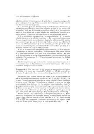 12.5. Las isometr´ hiperb´licas
                 ıas     o                                                       385

inﬁnita es el´ıptica (el eje es exterior) de hecho ha de ser un giro. As´ pues, los
                                                                           ı
giros son las isometr´ hiperb´licas con centro ﬁnito. El centro del giro coincide
                      ıas        o
con el centro en el sentido general.
    Si O es inﬁnito, podemos descomponer f en producto de dos involuciones, y
sus ejes pasar´n por O y no pueden ser tangentes (porque no hay involuciones
                a
parab´licas) luego son rectas ﬁnitas y por consiguiente f es un giro inﬁnito de
       o
centro O. Concluimos que los giros inﬁnitos son las isometr´ hiperb´licas de
                                                                  ıas        o
centro inﬁnito. El centro del giro coincide con el centro en sentido general.
    Si O es ultrainﬁnito entonces el eje r es una recta ﬁnita. Si f es una in-
voluci´n entonces es la reﬂexi´n respecto a r. En caso contrario expresamos
       o                          o
f como composici´n de dos involuciones. La prueba del teorema 8.54 muestra
                    o
que podemos exigir que una de ellas sea hiperb´lica, es decir, una reﬂexi´n. Si
                                                     o                           o
ambas son reﬂexiones entonces f es una traslaci´n, pues los ejes de las reﬂe-
                                                       o
xiones se cortan en el punto ultrainﬁnito O. Notamos tambi´n que el eje de la
                                                                  e
traslaci´n coincide con el eje en sentido general.
         o
    Si una de las involuciones sea el´ıptica el determinante de f ha de ser negativo.
Consideramos la reﬂexi´n g respecto a r. Entonces f g ﬁja a los puntos inﬁnitos
                          o
de r, luego sigue teniendo eje r, pero tiene determinante positivo. As´ pues,  ı
ha de descomponerse en producto de dos reﬂexiones y es, por consiguiente, una
traslaci´n. Por consiguiente, f = (f g)g es una simetr´ con traslaci´n. Es f´cil
         o                                                ıa             o         a
ver que f g = gf .
   Finalmente probamos que las isometr´ pueden caracterizarse como en el
                                        ıas
caso eucl´
         ıdeo como las biyecciones que conservan las distancias. M´s a´n, de
                                                                  a u
hecho toda semejanza es una isometr´ıa.

Teorema 12.19 Una biyecci´n f de (el conjunto de puntos ﬁnitos del) plano
                            o
hiperb´lico en s´ mismo que cumpla d f (P ), f (Q) = k d(P, Q), para todo par
      o         ı
de puntos P y Q, con k  0, es una isometr´ En particular ha de ser k = 1.
                                           ıa.

    Demostracion: Es f´cil ver que tres puntos P , Q, R son colineales si y
                  ´        a
s´lo si ordenados adecuadamente cumplen d(P, Q) = d(P, R) + d(R, Q). Por
 o
lo tanto f transforma puntos colineales en puntos colineales, luego transforma
rectas en rectas. M´s a´n, f transforma un tri´ngulo en otro con sus lados
                      a u                         a
proporcionales, luego ha de ser k = 1 y adem´s f conserva ´ngulos. Sean P y
                                               a              a
Q dos puntos cualesquiera. Existe una isometr´ g que coincide con f sobre P y
                                               ıa
Q. Basta probar que f g −1 es una isometr´ y esta aplicaci´n tiene las mismas
                                           ıa,               o
propiedades que f adem´s de que ﬁja a P y Q. Podemos suponer, pues, que f
                         a
ﬁja a estos puntos. De aqu´ se sigue que f ﬁja a cada punto de la recta P Q.
                            ı
    Es f´cil ver que f ﬁja o intercambia los semiplanos respecto de P Q. Com-
        a
poni´ndola si es preciso con la reﬂexi´n respecto de P Q podemos suponer que
     e                                 o
los ﬁja. Dado cualquier punto R exterior a P Q sea R = f (R). Los tri´ngulos
                                                                       a
P QR y P QR son congruentes y est´n en el mismo semiplano respecto a P Q,
                                      a
luego han de ser iguales, luego f (R) = R, luego f es la identidad.
 