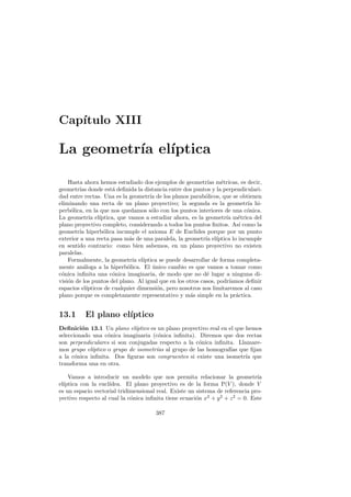 Cap´
   ıtulo XIII

La geometr´ el´
          ıa ıptica

    Hasta ahora hemos estudiado dos ejemplos de geometr´ m´tricas, es decir,
                                                             ıas e
geometr´ donde est´ deﬁnida la distancia entre dos puntos y la perpendiculari-
        ıas           a
dad entre rectas. Una es la geometr´ de los planos parab´licos, que se obtienen
                                     ıa                     o
eliminando una recta de un plano proyectivo; la segunda es la geometr´ hi-   ıa
perb´lica, en la que nos quedamos s´lo con los puntos interiores de una c´nica.
     o                                o                                     o
La geometr´ el´
             ıa ıptica, que vamos a estudiar ahora, es la geometr´ m´trica del
                                                                    ıa e
plano proyectivo completo, considerando a todos los puntos ﬁnitos. As´ como la
                                                                          ı
geometr´ hiperb´lica incumple el axioma E de Euclides porque por un punto
        ıa        o
exterior a una recta pasa m´s de una paralela, la geometr´ el´
                             a                              ıa ıptica lo incumple
en sentido contrario: como bien sabemos, en un plano proyectivo no existen
paralelas.
    Formalmente, la geometr´ el´
                               ıa ıptica se puede desarrollar de forma completa-
mente an´loga a la hiperb´lica. El unico cambio es que vamos a tomar como
          a                 o         ´
c´nica inﬁnita una c´nica imaginaria, de modo que no d´ lugar a ninguna di-
 o                    o                                      e
visi´n de los puntos del plano. Al igual que en los otros casos, podr´
    o                                                                ıamos deﬁnir
espacios el´
           ıpticos de cualquier dimensi´n, pero nosotros nos limitaremos al caso
                                        o
plano porque es completamente representativo y m´s simple en la pr´ctica.
                                                      a                 a


13.1      El plano el´
                     ıptico
Deﬁnici´n 13.1 Un plano el´
         o                    ıptico es un plano proyectivo real en el que hemos
seleccionado una c´nica imaginaria (c´nica inﬁnita). Diremos que dos rectas
                    o                   o
son perpendiculares si son conjugadas respecto a la c´nica inﬁnita. Llamare-
                                                       o
mos grupo el´ıptico o grupo de isometr´ al grupo de las homograf´ que ﬁjan
                                       ıas                           ıas
a la c´nica inﬁnita. Dos ﬁguras son congruentes si existe una isometr´ que
       o                                                                   ıa
transforma una en otra.

    Vamos a introducir un modelo que nos permita relacionar la geometr´         ıa
el´
  ıptica con la eucl´
                    ıdea. El plano proyectivo es de la forma P(V ), donde V
es un espacio vectorial tridimensional real. Existe un sistema de referencia pro-
yectivo respecto al cual la c´nica inﬁnita tiene ecuaci´n x2 + y 2 + z 2 = 0. Este
                             o                         o

                                       387
 