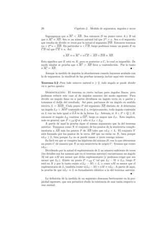 28                          Cap´
                               ıtulo 2. Medida de segmentos, angulos y arcos
                                                             ´

   Supongamos que n AC  AB. Sea entonces D un punto entre A y B tal
que n AC ≡ AD. Sea m un n´mero natural tal que 2m  n. Sea u el segmento
                              u
que resulta de dividir m veces por la mitad el segmento DB. Entonces tenemos
nu  2m u = DB. En particular u  CB, luego podemos tomar un punto E en
CB tal que CE ≡ u. As´   ı,

                  n AE ≡ n AC + n CE  AD + DB ≡ AB.

Esto signiﬁca que E est´ en X, pero es posterior a C, lo cual es imposible. De
                       a
modo similar se prueba que n AC  AB lleva a contradicci´n. Por lo tanto
                                                             o
n AC = AB.
    Aunque la medida de angulos la abordaremos cuando hayamos acabado con
                          ´
la de segmentos, la similitud de las pruebas aconseja incluir aqu´ este teorema:
                                                                 ı

Teorema 2.2 Para todo n´mero natural n ≥ 2, todo ´ngulo se puede dividir
                       u                         a
en n partes iguales.

    Demostracion: El teorema es cierto incluso para ´ngulos llanos, pero
                   ´                                         a
podemos reducir este caso al de ´ngulos menores del modo siguiente: Para
                                     a
dividir un angulo llano en n partes dividimos un angulo recto en n partes y
             ´                                        ´
tomamos el doble del resultado. As´ pues, partamos de un angulo en sentido
                                       ı                       ´
estricto L = AOB. Cada punto P del segmento AB distinto de A determina
un angulo LP = AOP contenido en L y, rec´
    ´                                         ıprocamente, todo angulo contenido
                                                                ´
                           −→
en L con un lado igual a OA es de la forma LP . Adem´s, si A  P  Q ≤ B,
                                                          a
                                     −−→
entonces el ´ngulo LQ contiene a OP , luego es mayor que LP . Esto implica,
              a
m´s en general, que P AB Q si y s´lo si LP  LQ .
  a                                    o
    A partir de aqu´ la prueba sigue el mismo argumento que la del teorema
                      ı
anterior. Tomamos como X el conjunto de los puntos de la semirrecta comple-
              −−
               →
mentaria a AB m´s los puntos P de AB tales que nLP  L. El conjunto Y
                    a
est´ formado por los puntos de la recta AB que no est´n en X, bien porque
   a                                                       a
nLP ≥ L, bien porque LP no se puede sumar n veces consigo mismo.
    Es f´cil ver que se cumplen las hip´tesis del axioma D, con lo que obtenemos
        a                               o
un punto C de manera que X es una semirrecta de origen C. Veamos que existe
nLC .
    Dividiendo por la mitad el suplementario de L un n´mero suﬁciente de veces
                                                        u
(los detalles son los mismos que en el teorema anterior) encontramos un ´ngulo
                                                                           a
M tal que nM sea menor que dicho suplementario (y podemos exigir que sea
menor que LC ). Existe un punto P AB C tal que LC − M ≡ LP , luego P
est´ en X y por lo tanto existe n(LC − M )  L, y como nM es menor que el
   a
suplementario de L, tambi´n existe n(LC − M ) + nM ≡ nLC . A partir de aqu´
                           e                                                   ı,
la prueba de que nLC ≡ L es formalmente id´ntica a la del teorema anterior.
                                                 e


   La deﬁnici´n de la medida de un segmento descansa fuertemente en la pro-
              o
piedad siguiente, que nos permitir´ eludir la existencia de una raz´n respecto a
                                  a                                o
una unidad.
 