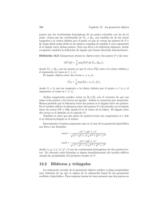 390                                                Cap´
                                                      ıtulo 13. La geometr´ el´
                                                                          ıa ıptica

puesto que las coordenadas homog´neas de un punto coinciden con las de su
                                     e
polar, vemos que las coordenadas de P∞ y Q∞ son tambi´n las de las rectas
                                                              e
tangentes a la c´nica inﬁnita por el punto en que se cortan las polares de P y
                o
Q, luego dicha raz´n doble es un n´mero complejo de m´dulo 1 cuyo argumento
                   o               u                     o
es el ´ngulo entre dichas polares. Esto nos lleva a la deﬁnici´n siguiente, donde
      a                                                       o
recogemos tambi´n la deﬁnici´n de angulo que hemos discutido anteriormente.
                 e            o      ´

Deﬁnici´n 13.3 Llamaremos distancia el´
       o                              ıptica entre dos puntos P y Q como
                                   1
                      d(P, Q) =      |arg R(P, Q, P∞ , Q∞ )| ,
                                   2
donde P∞ y Q∞ son los puntos en que la recta P Q corta a la c´nica inﬁnita y
                                                             o
el argumento se toma en ]−π, π[.
    El ´ngulo el´
       a        ıptico entre dos rectas r1 y r2 es
                                   1
                         r1 r2 =     |arg R(r1 , r2 , I1 , I2 )| ,
                                   2
donde I1 e I2 son las tangentes a la c´nica inﬁnita por el punto r1 ∩ r2 y el
                                      o
argumento se toma en ]−π, π[.

    Ambas magnitudes pueden variar en [0, π/2[, con el convenio de que son
nulas si los puntos o las rectas son iguales. Ambas se conservan por isometr´ıas.
Hemos probado que la distancia entre dos puntos es el angulo entre sus polares.
                                                        ´
En el modelo esf´rico la distancia entre dos puntos P y Q coincide con el ´ngulo
                 e                                                        a
entre las rectas OP y OQ, donde O es el centro de la esfera. El ´ngulo entre
                                                                   a
dos rectas es el deﬁnido en el cap´ıtulo 11.
    Tambi´n es claro que dos pares de puntos/rectas son congruentes si y s´lo
           e                                                                  o
si su distancia/´ngulo es el mismo.
                a
   Exactamente el mismo argumento que en el caso de la geometr´ hiperb´lica
                                                              ıa      o
nos lleva a las f´rmulas:
                 o
                                       xx + yy + zz
                    cos d =                                          ,
                              x2   + y2 + z2        x2+y2+z2

                                       xx + yy + zz
                    cos θ =                                          ,
                              x2   + y2 + z2        x2+y2+z2
donde (x, y, z) y (x , y , z ) son las coordenadas homog´neas de dos puntos/rec-
                                                        e
tas. No obstante estas f´rmulas se siguen inmediatamente del modelo esf´rico
                            o                                              e
usando las propiedades del producto escalar en V .


13.2      Bil´teros y tri´ngulos
             a           a
   La ordenaci´n circular de la geometr´ el´
                o                      ıa ıptica conﬁere a plano propiedades
muy distintas de las que se siguen de la ordenaci´n lineal de las geometr´
                                                  o                         ıas
eucl´
    ıdea e hiperb´lica. Para empezar hemos de tener presente que dos puntos no
                  o
 