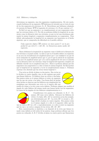 13.2. Bil´teros y tri´ngulos
         a           a                                                      391

determinan un segmento, sino dos segmentos complementarios. De este modo,
cuando hablemos de un segmento AB habremos de entender que se trata de uno
de los dos segmentos de extremos A y B. Recordemos que hab´    ıamos adoptado
el convenio de llamar ACB al segmento de extremos A y B que contiene a C.
    Es f´cil ver que un segmento y su complementario no son congruentes salvo
        a
que los extremos disten π/2. Por ello no podemos deﬁnir la longitud de un seg-
mento como la distancia entre sus extremos, ya que en tal caso estar´
                                                                    ıamos asig-
nando la misma longitud a segmentos complementarios no congruentes. Para
deﬁnir adecuadamente la longitud de un segmento nos basaremos en el hecho
siguiente, que se comprueba sin diﬁcultad en el modelo esf´rico:
                                                          e

     Cada segmento el´ıptico AB contiene un unico punto C con la pro-
                                            ´
     piedad de que d(A, C) = d(C, B). Lo llamaremos punto medio del
     segmento.

    Ahora deﬁnimos la longitud de un segmento como el doble de la distancia de
sus extremos a su punto medio. La idea es que en el modelo esf´rico un segmento
                                                               e
es un arco de circunferencia de amplitud menor que π (en realidad es un par de
arcos ant´ıpodas de amplitud menor que π), por lo que la mitad de un segmento
es un arco de amplitud menor que π/2 y as´ la amplitud de este arco s´ coincide
                                            ı                           ı
con la distancia entre sus extremos, luego la longitud del segmento completo as´
                                                                               ı
deﬁnida coincide con su amplitud como arco. Ahora s´ podemos aﬁrmar que dos
                                                       ı
segmentos son congruentes si y s´lo si tienen la misma longitud. Es f´cil probar
                                 o                                    a
que la longitud de un segmento y la de su complementario suman π. Podemos
expresar esto diciendo que las rectas tienen longitud π.
    Una recta no divide al plano en dos partes. Dos rectas no
lo dividen en cuatro angulos, sino en dos regiones que pode-
                     ´
mos llamar bil´teros. Un bil´tero tiene un v´rtice y dos lados.
              a              a               e
Dos puntos est´n en el mismo bil´tero si existe un segmento
               a                   a
que los une sin cortar a los lados. Una forma f´cil de probar
                                                 a
estos hechos es observar que los bil´teros son simplemente los
                                    a
semiplanos que determina una recta en el espacio af´ queın
resulta de tomar a la otra como recta inﬁnita. Podemos asignar una medida al
a
´ngulo de cada bil´tero del mismo modo que hemos hecho con los segmentos.
                   a
La suma de los ´ngulos de dos bil´teros complementarios es π.
                a                  a
                        Consideremos tres puntos no colineales A, B, C. To-
                    memos AB como recta inﬁnita. Entonces los bil´teros de
                                                                      a
                    v´rtice A y lados AB y AC se convierten en los dos semipla-
                     e
                    nos determinados por AC. La recta BC es secante a AC,
                    luego divide al plano en cuatro angulos. Dos puntos est´n
                                                    ´                       a
                    en el mismo ´ngulo si y s´lo si el segmento (af´ que los
                                  a           o                     ın)
une no corta a BC ni a AC, o equivalentemente, si y s´lo si existe un segmento
                                                      o
que los une y no corta a ninguna de las rectas AB, AC, BC.
   Esta caracterizaci´n es sim´trica y no depende de la recta que hemos to-
                      o         e
mado como inﬁnita ni del orden de los puntos, luego podemos aﬁrmar que tres
puntos no colineales A, B, C dividen al plano en cuatro partes que llamaremos
 