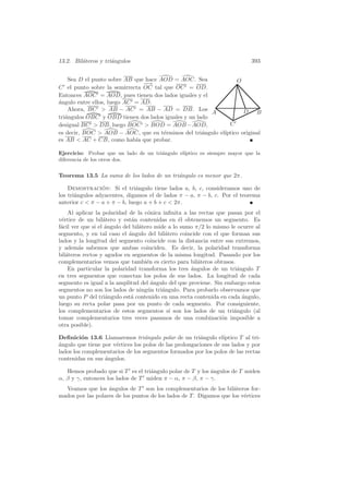 13.2. Bil´teros y tri´ngulos
         a           a                                                        393


    Sea D el punto sobre AB que hace AOD = AOC. Sea             O
                                −
                                −→
C el punto sobre la semirrecta OC tal que OC = OD.
Entonces AOC = AOD, pues tienen dos lados iguales y el
´ngulo entre ellos, luego AC = AD.
a
    Ahora, BC  AB − AC = AB − AD = DB. Los                        D B
                                                        A
tri´ngulos OBC y OBD tienen dos lados iguales y un lado
   a
desigual BC  DB, luego BOC  BOD = AOB − AOD,               C
es decir, BOC  AOB − AOC, que en t´rminos del tri´ngulo el´
                                      e              a     ıptico original
es AB  AC + CB, como hab´ que probar.
                             ıa

Ejercicio: Probar que un lado de un tri´ngulo el´
                                       a        ıptico es siempre mayor que la
diferencia de los otros dos.


Teorema 13.5 La suma de los lados de un tri´ngulo es menor que 2π.
                                           a

    Demostracion: Si el tri´ngulo tiene lados a, b, c, consideramos uno de
                 ´             a
los tri´ngulos adyacentes, digamos el de lados π − a, π − b, c. Por el teorema
       a
anterior c  π − a + π − b, luego a + b + c  2π.
    Al aplicar la polaridad de la c´nica inﬁnita a las rectas que pasan por el
                                     o
v´rtice de un bil´tero y est´n contenidas en ´l obtenemos un segmento. Es
 e                 a          a                  e
f´cil ver que si el ´ngulo del bil´tero mide a lo sumo π/2 lo mismo le ocurre al
 a                  a             a
segmento, y en tal caso el ´ngulo del bil´tero coincide con el que forman sus
                             a              a
lados y la longitud del segmento coincide con la distancia entre sus extremos,
y adem´s sabemos que ambas coinciden. Es decir, la polaridad transforma
         a
bil´teros rectos y agudos en segmentos de la misma longitud. Pasando por los
   a
complementarios vemos que tambi´n es cierto para bil´teros obtusos.
                                     e                  a
    En particular la polaridad transforma los tres angulos de un tri´ngulo T
                                                     ´                a
en tres segmentos que conectan los polos de sus lados. La longitud de cada
segmento es igual a la amplitud del angulo del que proviene. Sin embargo estos
                                       ´
segmentos no son los lados de ning´n tri´ngulo. Para probarlo observamos que
                                     u     a
un punto P del tri´ngulo est´ contenido en una recta contenida en cada angulo,
                    a         a                                         ´
luego su recta polar pasa por un punto de cada segmento. Por consiguiente,
los complementarios de estos segmentos s´ son los lados de un tri´ngulo (al
                                              ı                      a
tomar complementarios tres veces pasamos de una combinaci´n imposible a
                                                                 o
otra posible).

Deﬁnici´n 13.6 Llamaremos tri´ngulo polar de un tri´ngulo el´
         o                        a                     a         ıptico T al tri-
a
´ngulo que tiene por v´rtices los polos de las prolongaciones de sus lados y por
                      e
lados los complementarios de los segmentos formados por los polos de las rectas
contenidas en sus ´ngulos.
                  a

   Hemos probado que si T es el tri´ngulo polar de T y los ´ngulos de T miden
                                   a                       a
α, β y γ, entonces los lados de T miden π − α, π − β, π − γ.
  Veamos que los ´ngulos de T son los complementarios de los bil´teros for-
                   a                                                 a
mados por las polares de los puntos de los lados de T . Digamos que los v´rtices
                                                                         e
 