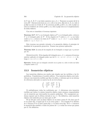 394                                            Cap´
                                                  ıtulo 13. La geometr´ el´
                                                                      ıa ıptica

de T son A, B, C y sus lados opuestos son a, b, c. Tomemos un punto Q de la
                                          o                     a      ˆ
recta BC. Entonces Q estar´ en a si y s´lo si la recta AQ est´ en A, si y s´lo si
                              a                                             o
p(AQ) no est´ en el lado de T de extremos p(AB), p(AC), si y s´lo si p(Q) no
               a                                                     o
est´ en el bil´tero de v´rtice p(BC), si y s´lo si p(Q) est´ en el complementario
   a          a         e                   o              a
de dicho bil´tero.
             a
      Con esto es inmediato el teorema siguiente:

Teorema 13.7 Si T es un tri´ngulo el´
                               a       ıptico y T es su tri´ngulo polar, entonces
                                                           a
T es el tri´ngulo polar de T . Si los angulos de T miden α, β, γ y sus lados
           a                          ´
miden a, b, c, entonces los lados de T miden π − α, π − β, π − γ y sus angulos
                                                                          ´
miden π − a, π − b, π − c.

   Este teorema nos permite extender a la geometr´ el´
                                                  ıa ıptica el principio de
dualidad de la geometr´ proyectiva. Veamos una primera aplicaci´n:
                      ıa                                       o

Teorema 13.8 La suma de los angulos de un tri´ngulo es mayor que π y menor
                            ´                a
que 3π.

   Demostracion: Si los angulos del tri´ngulo son α, β, γ, entonces el teorema
                 ´         ´             a
anterior aplicado al tri´ngulo polar nos da 0  π − α + π − β + π − γ  2π,
                        a
luego π  α + β + γ  3π.

Ejercicio: Probar que un tri´ngulo coincide con su polar si y s´lo si todos sus lados
                            a                                  o
y ´ngulos miden π/2.
  a



13.3        Isometr´ el´
                   ıas ıpticas
   Las isometr´ el´
                ıas ıpticas son mucho m´s simples que las eucl´
                                           a                      ıdeas o las hi-
perb´licas. Consideremos el modelo esf´rico. Una isometr´ el´
     o                                  e                   ıa ıptica est´ indu-
                                                                         a
cida por una isometr´ eucl´
                    ıa     ıdea que ﬁja a la esfera, y sabemos que en un sistema
de referencia adecuado su matriz ha de ser de la forma
                                                   
                                cos θ sen θ 0
                           − sen θ cos θ 0  .
                                 0       0     ±1

    Si multiplicamos todos los coeﬁcientes por −1 obtenemos otra isometr´     ıa
eucl´ıdea que induce la misma isometr´ el´
                                         ıa ıptica (pues estamos componi´ndola
                                                                          e
con la isometr´ que intercambia los puntos ant´
                ıa                                 ıpodas). Por consiguiente po-
demos suponer que la ultima entrada es un +1. En deﬁnitiva, cada isometr´
                         ´                                                    ıa
  ıptica est´ inducida por un unico giro en R3 .
el´         a                   ´
    El eje del giro corta al plano el´
                                     ıptico en un unico punto O. Es claro que O
                                                  ´
es un punto ﬁjo, al igual que lo es su recta polar r. Si el angulo θ es distinto
                                                             ´
de π entonces O es el unico punto ﬁjo y r la unica recta ﬁja. Si θ = π entonces
                        ´                       ´
la isometr´ ﬁja tambi´n a todos los puntos de r y a todas las rectas que pasan
           ıa           e
por O. En deﬁnitiva:
 
