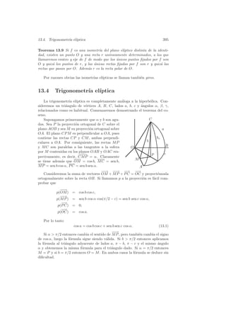 13.4. Trigonometr´ el´
                 ıa ıptica                                                  395

Teorema 13.9 Si f es una isometr´ del plano el´
                                    ıa             ıptico distinta de la identi-
dad, existen un punto O y una recta r un´ ıvocamente determinados, a los que
llamaremos centro y eje de f de modo que los unicos puntos ﬁjados por f son
                                               ´
O y quiz´ los puntos de r, y las unicas rectas ﬁjadas por f son r y quiz´ las
         a                       ´                                         a
rectas que pasan por O. Adem´s r es la recta polar de O.
                             a

   Por razones obvias las isometr´ el´
                                 ıas ıpticas se llaman tambi´n giros.
                                                            e


13.4      Trigonometr´ el´
                     ıa ıptica
    La trigonometr´ el´
                   ıa ıptica es completamente an´loga a la hiperb´lica. Con-
                                                 a               o
sideremos un tri´ngulo de v´rtices A, B, C, lados a, b, c y angulos α, β, γ,
                 a           e                              ´
relacionados como es habitual. Comenzaremos demostrando el teorema del co-
seno.
    Supongamos primeramente que α y b son agu-                   C
dos. Sea P la proyecci´n ortogonal de C sobre el
                       o
plano AOB y sea M su proyecci´n ortogonal sobre
                                o                                         a
OA. El plano CP M es perpendicular a OA, pues
contiene las rectas CP y CM , ambas perpendi-                         hc
culares a OA. Por consiguiente, las rectas M P                 b
y M C son paralelas a las tangentes a la esfera       O                      B
por M contenidas en los planos OAB y OAC res-
                                                                  P         c
pectivamente, es decir, CM P = α. Claramente
                                                         M
se tiene adem´s que OM = cos b, M C = sen b,
              a
M P = sen b cos α, P C = sen b sen α.                      A
                                      −→ −→ −
                                      −     −      −
                                                   → −   −→
    Consideremos la suma de vectores OM + M P + P C = OC y proyect´mosla
                                                                      e
ortogonalmente sobre la recta OB. Si llamamos p a la proyecci´n es f´cil com-
                                                             o      a
probar que
             −→
              −
           p(OM ) = cos b cos c,
             −→
              −
           p(M P ) = sen b cos α cos(π/2 − c) = sen b sen c cos α,
              −
              −→
            p(P C) = 0,
              −
              −→
            p(OC) = cos a.

   Por lo tanto
                     cos a = cos b cos c + sen b sen c cos α.             (13.1)
                                             −→−
    Si α  π/2 entonces cambia el sentido de M P , pero tambi´n cambia el signo
                                                             e
de cos α, luego la f´rmula sigue siendo v´lida. Si b  π/2 entonces aplicamos
                    o                    a
la f´rmula al tri´ngulo adyacente de lados a, π − b, π − c y el mismo ´ngulo
    o            a                                                      a
α y obtenemos la misma f´rmula para el tri´ngulo dado. Si α = π/2 entonces
                          o                  a
M = P y si b = π/2 entonces O = M . En ambos casos la f´rmula se deduce sin
                                                           o
diﬁcultad.
 
