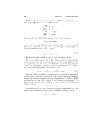 396                                            Cap´
                                                  ıtulo 13. La geometr´ el´
                                                                      ıa ıptica

   Volviendo al caso en que α y b son agudos, consideremos ahora la proyecci´n
                                                                            o
sobre el eje perpendicular al plano AOB. Entonces
                               −→
                                −
                             p(OM ) = 0,
                               −→
                                −
                             p(M P ) = 0,
                                −
                                −→
                              p(P C) = sen b sen α,
                                −
                                −→
                              p(OC) = sen hc ,

donde hc es la altura del tri´ngulo que une C con c. Tenemos, pues,
                             a

                                sen hc = sen b sen α,

y como antes se comprueba que esta relaci´n es v´lida en el caso general.
                                             o      a
Aplic´ndola a β obtenemos sen hc = sen a sen β. Despejando sen hc e igualando
     a
obtenemos el teorema de los senos. As´ pues,
                                     ı
                              sen a   sen b   sen c
                                    =       =       .                     (13.2)
                              sen α   sen β   sen γ

      Las f´rmulas (13.1) y (13.2) se conocen como f´rmulas de Bessel.
           o                                        o
   La f´rmula (13.1) muestra que si dos tri´ngulos tienen los lados iguales
        o                                     a
entonces tambi´n tienen los angulos iguales, y de aqu´ se sigue f´cilmente que
              e             ´                         ı          a
son congruentes. Por dualidad, si dos tri´ngulos tienen los angulos iguales
                                           a                   ´
tambi´n son congruentes. De hecho, aplicando la f´rmula (13.1) al tri´ngulo
      e                                             o                   a
polar obtenemos el teorema del coseno para un lado:

                      cos α = − cos β cos γ + sen β sen γ cos a.          (13.3)

    Dejamos a cargo del lector la comprobaci´n de que todas las f´rmulas de
                                                o                  o
la trigonometr´ hiperb´lica son v´lidas para tri´ngulos el´
               ıa       o           a                 a    ıpticos cuando las
razones hiperb´licas se sustituyen por las correspondientes circulares. Todas
               o
las comprobaciones son f´ciles a partir de las f´rmulas que ya tenemos. Por
                          a                         o
ejemplo, el teorema del coseno cuando α = π/2 se convierte en el teorema de
Pit´goras el´
   a        ıptico:
                               cos a = cos b cos c.
   Cada relaci´n tiene una dual, resultante de aplicarla al tri´ngulo polar. Por
              o                                                a
ejemplo, todo tri´ngulo rectil´tero (con un lado recto, digamos a) cumple
                 a            a

                               cos α = − cos β cos γ.
 