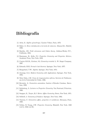 Bibliograf´
          ıa

 [1] Artin, E. Alg`bre g´om´trique. Gautier Villars, Paris, 1972
                  e     e e
 [2] Baker, A. Breve introducci´n a la teor´ de n´meros. Alianza Ed., Madrid,
                               o           ıa    u
     1986.
 [3] Bastida, J.R. Field extensions and Galois theory. Addison-Wesley P.C.,
     California, 1984.
 [4] Busemann, H., Kelly, P.J. Projective Geometry and Projective Metrics.
     Academic Press, New York, 1953.
 [5] Coxeter H.S.M., Greitzer, S.L Geometry revisited. L. W. Singer Company,
     1967
 [6] Edwards, H.M. Fermat’s last theorem. Springer, New York, 1977.
 [7] Hungerford, T.W. Algebra. Springer, New York, 1974.
 [8] Jennings, G.A. Modern Geometry with Applications. Springer, New York,
     1994.
 [9] Nieto Vales, J.M. Curso de trigonometr´ esf´rica. Servicio de Publicacio-
                                           ıa   e
     nes de la Universidad de C´diz, 1996.
                               a
[10] Revent´s, A. Geometria axiom`tica. Institut d’Estudis Catalans, Barce-
            o                    a
     lona, 1993.
[11] Seidenberg, A. Lectures in Projective Geometry. Van Nostrand, Princeton,
     1968.
[12] Snapper, E., Troyer, R.J. Metric Aﬃne Geometry. Dover, New York, 1971.
[13] Stillwell, J. Geometry of Surfaces. Springer, New York, 1992.
[14] Tisseron, C. G´ometries aﬃne, projective et euclidienne. Hermann, Paris,
                   e
     1988.
[15] Veblen, O, Young, J.W. Projective Geometry. Blaisdell, New York, 1938
     (vol I), 1946 (vol II).


                                      397
 