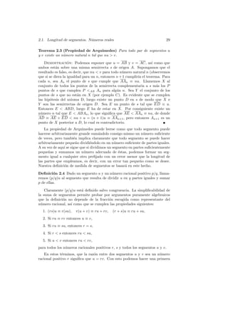 2.1. Longitud de segmentos. N´meros reales
                             u                                              29

Teorema 2.3 (Propiedad de Arqu´       ımedes) Para todo par de segmentos u
y v existe un n´mero natural n tal que nu  v.
               u

    Demostracion: Podemos suponer que u = AB y v = AC, as´ como que
                   ´                                                 ı
ambos est´n sobre una misma semirrecta s de origen A. Supongamos que el
           a
resultado es falso, es decir, que nu  v para todo n´mero natural n (observemos
                                                    u
que si se diera la igualdad para un n, entonces n + 1 cumplir´ el teorema. Para
                                                             ıa
cada n, sea An el punto de s que cumple que AAn ≡ nu. Llamemos X al
conjunto de todos los puntos de la semirrecta complementaria a s m´s los P
                                                                        a
puntos de s que cumplen P AB An para alg´n n. Sea Y el conjunto de los
                                                 u
puntos de s que no est´n en X (por ejemplo C). Es evidente que se cumplen
                         a
las hip´tesis del axioma D, luego existe un punto D en s de modo que X e
        o
Y son las semirrectas de origen D. Sea E un punto de s tal que ED ≡ u.
Entonces E  ABD, luego E ha de estar en X. Por consiguiente existe un
n´mero n tal que E  ABAn , lo que signiﬁca que AE  AAn ≡ nu, de donde
  u
AD ≡ AE + ED  nu + u = (n + 1)u ≡ AAn+1 , pero entonces An+1 es un
punto de X posterior a D, lo cual es contradictorio.
    La propiedad de Arqu´  ımedes puede leerse como que todo segmento puede
hacerse arbitrariamente grande sum´ndolo consigo mismo un n´mero suﬁciente
                                      a                         u
de veces, pero tambi´n implica claramente que todo segmento se puede hacer
                      e
arbitrariamente peque˜o dividi´ndolo en un n´mero suﬁciente de partes iguales.
                        n        e             u
A su vez de aqu´ se sigue que si dividimos un segmento en partes suﬁcientemente
                ı
peque˜as y sumamos un n´mero adecuado de ´stas, podemos formar un seg-
      n                     u                    e
mento igual a cualquier otro preﬁjado con un error menor que la longitud de
las partes que empleamos, es decir, con un error tan peque˜o como se desee.
                                                              n
Nuestra deﬁnici´n de medida de segmentos se basar´ en este hecho.
                 o                                   a

Deﬁnici´n 2.4 Dado un segmento u y un n´mero racional positivo p/q, llama-
         o                                u
remos (p/q)u al segmento que resulta de dividir u en q partes iguales y sumar
p de ellas.

    Claramente (p/q)u est´ deﬁnido salvo congruencia. La simpliﬁcabilidad de
                         a
la suma de segmentos permite probar por argumentos puramente algebraicos
que la deﬁnici´n no depende de la fracci´n escogida como representante del
              o                          o
n´mero racional, as´ como que se cumplen las propiedades siguientes:
  u                ı
  1. (rs)u ≡ r(su),   r(u + v) ≡ ru + rv,   (r + s)u ≡ ru + su,
  2. Si ru ≡ rv entonces u ≡ v,
  3. Si ru ≡ su, entonces r = s,
  4. Si r  s entonces ru  su,
  5. Si u  v entonces ru  rv,
para todos los n´meros racionales positivos r, s y todos los segmentos u y v.
                u
    En estos t´rminos, que la raz´n entre dos segmentos u y v sea un n´mero
              e                   o                                   u
racional positivo r signiﬁca que u = rv. Con esto podemos hacer una primera
 