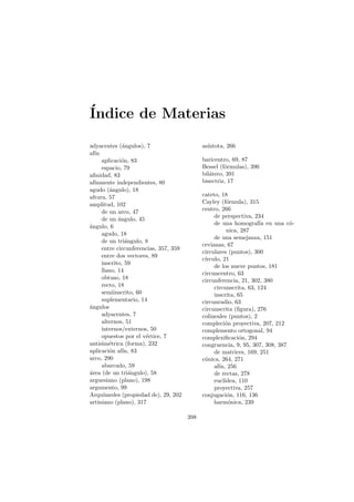 ´
Indice de Materias

adyacentes (´ngulos), 7
              a                              as´
                                               ıntota, 266
af´
  ın
     aplicaci´n, 83
             o                               baricentro, 69, 87
     espacio, 79                             Bessel (f´rmulas), 396
                                                      o
aﬁnidad, 83                                  bil´tero, 391
                                                a
af´
  ınmente independientes, 80                 bisectriz, 17
agudo (´ngulo), 18
        a
altura, 57                                   cateto, 18
amplitud, 102                                Cayley (f´rmula), 315
                                                        o
     de un arco, 47                          centro, 266
                                                  de perspectiva, 234
     de un angulo, 45
            ´
                                                  de una homograf´ en una c´-
                                                                     ıa        o
a
´ngulo, 6
                                                        nica, 287
     agudo, 18
                                                  de una semejanza, 151
     de un tri´ngulo, 8
               a
                                             cevianas, 67
     entre circunferencias, 357, 359
                                             circulares (puntos), 300
     entre dos vectores, 89
                                             c´
                                              ırculo, 21
     inscrito, 59
                                                  de los nueve puntos, 181
     llano, 14                               circuncentro, 63
     obtuso, 18                              circunferencia, 21, 302, 380
     recto, 18                                    circunscrita, 63, 124
     semiinscrito, 60                             inscrita, 65
     suplementario, 14                       circunradio, 63
a
´ngulos                                      circunscrita (ﬁgura), 276
     adyacentes, 7                           colineales (puntos), 2
     alternos, 51                            compleci´n proyectiva, 207, 212
                                                       o
     internos/externos, 50                   complemento ortogonal, 94
     opuestos por el v´rtice, 7
                      e                      complexiﬁcaci´n, 294
                                                             o
antisim´trica (forma), 232
        e                                    congruencia, 9, 95, 307, 308, 387
aplicaci´n af´ 83
        o     ın,                                 de matrices, 169, 251
arco, 290                                    c´nica, 264, 271
                                              o
     abarcado, 59                                 af´ 256
                                                    ın,
a
´rea (de un tri´ngulo), 58
                 a                                de rectas, 278
arguesiano (plano), 198                           eucl´
                                                      ıdea, 110
argumento, 99                                     proyectiva, 257
Arqu´ ımedes (propiedad de), 29, 202         conjugaci´n, 116, 136
                                                        o
artiniano (plano), 317                            harm´nica, 239
                                                         o

                                       398
 