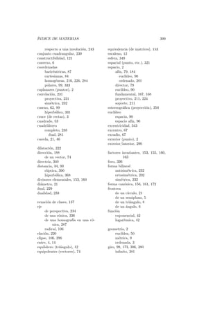´
INDICE DE MATERIAS                                                      399

     respecto a una involuci´n, 243
                            o         equivalencia (de matrices), 153
conjunto cuadrangular, 239            escaleno, 12
constructibilidad, 121                esfera, 349
convexo, 6                            espacial (punto, etc.), 321
coordenadas                           espacio, 2
     baric´ntricas, 87
           e                               af´ 79, 184
                                             ın,
     cartesianas, 84                          eucl´ıdeo, 90
     homog´neas, 216, 226, 284
             e                                ordenado, 201
     polares, 99, 333                      director, 79
coplanares (puntos), 2                     eucl´ıdeo, 90
correlaci´n, 231
         o                                 fundamental, 167, 168
     proyectiva, 231                       proyectivo, 211, 224
     sim´trica, 232
         e                                 soporte, 211
coseno, 62, 99                        estereogr´ﬁca (proyecci´n), 350
                                                 a             o
     hiperb´lico, 331
             o                        eucl´
                                          ıdeo
cruce (de rectas), 3                       espacio, 90
cuadrado, 53                               espacio af´ 90
                                                       ın,
cuadril´tero
       a                              excentricidad, 343
     completo, 238                    excentro, 67
       dual, 281                      exradio, 67
cuerda, 21, 46                        exterior (punto), 2
                                      exterior/interior, 290
dilataci´n, 222
         o
direcci´n, 188
       o                              factores invariantes, 153, 155, 160,
     de un vector, 74                            163
directriz, 340                        foco, 336
distancia, 34, 90                     forma bilineal
     el´
       ıptica, 390                         antisim´trica, 232
                                                    e
     hiperb´lica, 368
            o                              ortosim´trica, 232
                                                     e
divisores elementales, 153, 160            sim´trica, 232
                                               e
di´metro, 21
  a                                   forma can´nica, 156, 161, 172
                                                  o
dual, 229                             frontera
dualidad, 233                              de un c´ ırculo, 21
                                           de un semiplano, 5
ecuaci´n de clases, 137
       o                                   de un tri´ngulo, 8
                                                       a
eje                                        de un angulo, 6
                                                   ´
     de perspectiva, 234              funci´n
                                           o
     de una c´nica, 336
              o                            exponencial, 42
     de una homograf´ en una c´-
                       ıa     o            logar´ıtmica, 42
          nica, 287
     radical, 106                     geometr´ 2
                                               ıa,
elaci´n, 220
     o                                     eucl´ıdea, 50
elipse, 106, 296                           m´trica, 9
                                             e
entre, 4, 14                               ordenada, 3
equil´tero (tri´ngulo), 12
     a         a                      giro, 99, 173, 306, 380
equipolentes (vectores), 74                inﬁnito, 381
 