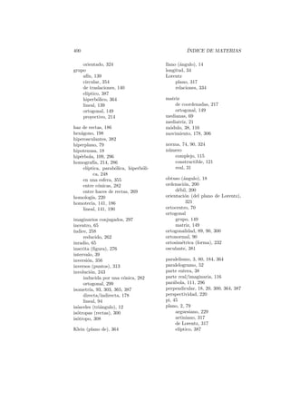 400                                               ´
                                                  INDICE DE MATERIAS

    orientado, 324                      llano (´ngulo), 14
                                               a
grupo                                   longitud, 34
    af´ 139
      ın,                               Lorentz
    circular, 354                            plano, 317
    de traslaciones, 140                     relaciones, 334
    el´
      ıptico, 387
    hiperb´lico, 364
            o                           matriz
    lineal, 139                             de coordenadas, 217
    ortogonal, 149                          ortogonal, 149
    proyectivo, 214                     medianas, 69
                                        mediatriz, 21
haz de rectas, 186                      m´dulo, 38, 116
                                         o
hex´gono, 198
   a                                    movimiento, 178, 306
hiperosculantes, 382
hiperplano, 79                          norma, 74, 90, 324
hipotenusa, 18                          n´mero
                                         u
hip´rbola, 109, 296
   e                                        complejo, 115
homograf´ 214, 286
           ıa,                              constructible, 121
     el´
       ıptica, parab´lica, hiperb´li-
                     o           o          real, 31
          ca, 248
     en una esfera, 355                 obtuso (´ngulo), 18
                                                 a
     entre c´nicas, 282
             o                          ordenaci´n, 200
                                                 o
     entre haces de rectas, 269              d´bil, 200
                                              e
homolog´ 220
         ıa,                            orientaci´n (del plano de Lorentz),
                                                  o
homotecia, 141, 186                               321
     lineal, 141, 190                   ortocentro, 70
                                        ortogonal
imaginarios conjugados, 297                  grupo, 149
incentro, 65                                 matriz, 149
´
ındice, 258                             ortogonalidad, 89, 90, 300
     reducido, 262                      ortonormal, 90
inradio, 65                             ortosim´trica (forma), 232
                                                e
inscrita (ﬁgura), 276                   osculante, 381
intervalo, 39
inversi´n, 356
       o                                paralelismo, 3, 80, 184, 364
inversos (puntos), 313                  paralelogramo, 52
involuci´n, 243
         o                              parte entera, 38
     inducida por una c´nica, 282
                          o             parte real/imaginaria, 116
     ortogonal, 299                     par´bola, 111, 296
                                            a
isometr´ 93, 303, 365, 387
        ıa,                             perpendicular, 18, 20, 300, 364, 387
     directa/indirecta, 178             perspectividad, 220
     lineal, 94                         pi, 45
is´sceles (tri´ngulo), 12
  o           a                         plano, 2, 79
is´tropas (rectas), 300
  o                                           arguesiano, 229
is´tropo, 308
  o                                           artiniano, 317
                                              de Lorentz, 317
Klein (plano de), 364                         el´
                                                ıptico, 387
 