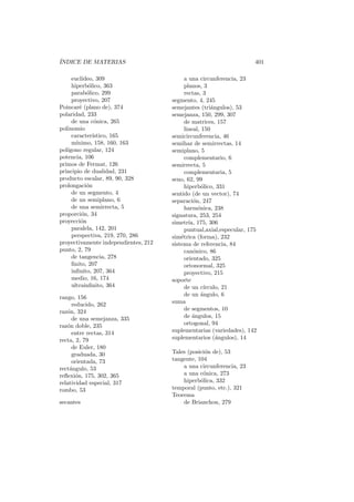 ´
INDICE DE MATERIAS                                                     401

     eucl´
         ıdeo, 309                          a una circunferencia, 23
     hiperb´lico, 363
            o                               planos, 3
     parab´lico, 299
           o                                rectas, 3
     proyectivo, 207                  segmento, 4, 245
Poincar´ (plano de), 374
        e                             semejantes (tri´ngulos), 53
                                                        a
polaridad, 233                        semejanza, 150, 299, 307
     de una c´nica, 265
               o                            de matrices, 157
polinomio                                   lineal, 150
     caracter´ıstico, 165             semicircunferencia, 46
     m´ınimo, 158, 160, 163           semihaz de semirrectas, 14
pol´
   ıgono regular, 124                 semiplano, 5
potencia, 106                               complementario, 6
primos de Fermat, 126                 semirrecta, 5
principio de dualidad, 231                  complementaria, 5
producto escalar, 89, 90, 328         seno, 62, 99
prolongaci´n
           o                                hiperb´lico, 331
                                                    o
     de un segmento, 4                sentido (de un vector), 74
     de un semiplano, 6               separaci´n, 247
                                                o
     de una semirrecta, 5                   harm´nica, 238
                                                  o
proporci´n, 34
         o                            signatura, 253, 254
proyecci´n
         o                            simetr´ 175, 306
                                              ıa,
     paralela, 142, 201                     puntual,axial,especular, 175
     perspectiva, 219, 270, 286       sim´trica (forma), 232
                                          e
proyectivamente independientes, 212   sistema de referencia, 84
punto, 2, 79                                can´nico, 86
                                                o
     de tangencia, 278                      orientado, 325
     ﬁnito, 207                             ortonormal, 325
     inﬁnito, 207, 364                      proyectivo, 215
     medio, 16, 174                   soporte
     ultrainﬁnito, 364                      de un c´ ırculo, 21
                                            de un angulo, 6
                                                    ´
rango, 156
     reducido, 262                    suma
raz´n, 324
   o                                        de segmentos, 10
     de una semejanza, 335                  de ´ngulos, 15
                                                a
raz´n doble, 235
   o                                        ortogonal, 94
     entre rectas, 314                suplementarias (variedades), 142
recta, 2, 79                          suplementarios (´ngulos), 14
                                                          a
     de Euler, 180
     graduada, 30                     Tales (posici´n de), 53
                                                   o
     orientada, 73                    tangente, 104
rect´ngulo, 53
    a                                     a una circunferencia, 23
reﬂexi´n, 175, 302, 365
       o                                  a una c´nica, 273
                                                  o
relatividad especial, 317                 hiperb´lica, 332
                                                 o
rombo, 53                             temporal (punto, etc.), 321
                                      Teorema
secantes                                  de Brianchon, 279
 