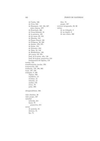 402                                                ´
                                                   INDICE DE MATERIAS

     de Cayley, 166                           libre, 75
     de Ceva, 242                             propio, 167
     de Desargues, 145, 194, 227         vectores ortogonales, 89, 90
        sobre c´nicas, 277
                 o                       v´rtice
                                          e
     de Feuerbach, 360                        de un tri´ngulo, 8
                                                        a
     de Gram-Schmidt, 91                      de un angulo, 6
                                                     ´
     de la potencia, 105                      de una c´nica, 336
                                                        o
     de los senos, 63, 104
     de Menelao, 241
     de Papos–Pascal, 198
     de Pit´goras, 56, 329
             a
     de Steiner, 270, 275
     de Sylow, 118
     de Sylvester, 253
     de Tales, 55, 143
     de Wedderburn, 199
     del coseno, 63, 378
     fund. de la geom. af´ 146
                          ın,
     fund. de la geom. proyectiva, 218
     fundamental del algebra, 118
                       ´
torsi´n, 153
     o
transformaci´n circular, 353
               o
transvecci´n, 222
            o
traslaci´n, 140, 186, 383
         o
traza, 167, 188
tri´ngulo, 8, 226
   a
     el´
       ıptico, 392
     equil´tero, 12
           a
     escaleno, 12
     is´sceles, 12
       o
     medial, 179
     o
     ´rtico, 70
     polar, 393

ultraparalelismo, 364

valor absoluto, 38
valor propio, 167
variedad
     inducida, 211
     lineal, 79
        proyectiva, 211
vector
     de posici´n, 84
               o
     director, 75
     ﬁjo, 74
 