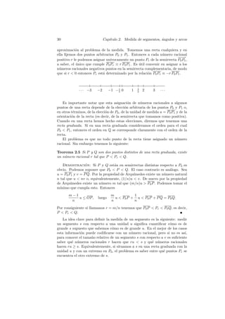 30                            Cap´
                                 ıtulo 2. Medida de segmentos, angulos y arcos
                                                               ´

aproximaci´n al problema de la medida. Tomemos una recta cualquiera y en
            o
ella ﬁjemos dos puntos arbitrarios P0 y P1 . Entonces a cada n´mero racional
                                                                 u
                                                                          −−
                                                                           −→
positivo r le podemos asignar un´
                                ıvocamente un punto Pr de la semirrecta P0 P1 ,
a saber, el unico que cumple P0 Pr ≡ r P0 P1 . Es util convenir en asignar a los
            ´                                     ´
n´meros racionales negativos puntos en la semirrecta complementaria, de modo
 u
que si r  0 entonces Pr est´ determinado por la relaci´n P0 Pr ≡ −r P0 P1 .
                            a                           o



             · · · −3    −2      −1 − 1 0
                                      5
                                               1   3
                                                   2
                                                       2    3    ···


    Es importante notar que esta asignaci´n de n´meros racionales a algunos
                                              o       u
puntos de una recta depende de la elecci´n arbitraria de los puntos P0 y P1 o,
                                            o
en otros t´rminos, de la elecci´n de P0 , de la unidad de medida u = P0 P1 y de la
          e                    o
orientaci´n de la recta (es decir, de la semirrecta que tomamos como positiva).
         o
Cuando en una recta hemos hecho estas elecciones, diremos que tenemos una
recta graduada. Si en una recta graduada consideramos el orden para el cual
P0  P1 , entonces el orden en Q se corresponde claramente con el orden de la
recta.
    El problema es que no todo punto de la recta tiene asignado un n´mero  u
racional. Sin embargo tenemos lo siguiente:

Teorema 2.5 Si P y Q son dos puntos distintos de una recta graduada, existe
un n´mero racional r tal que P  Pr  Q.
    u

    Demostracion: Si P y Q est´n en semirrectas distintas respecto a P0 es
                 ´                a
obvio. Podemos suponer que P0  P  Q. El caso contrario es an´logo. Sea
                                                                 a
u = P0 P1 y v = P Q. Por la propiedad de Arqu´
                                             ımedes existe un n´mero natural
                                                               u
n tal que u  nv o, equivalentemente, (1/n)u  v. De nuevo por la propiedad
de Arqu´ımedes existe un n´mero m tal que (m/n)u  P0 P . Podemos tomar el
                          u
m´ınimo que cumpla esto. Entonces
       m−1                        m           1
           u ≤ OP ,      luego      u  P0 P + u  P0 P + P Q = P0 Q.
        n                         n           n

Por consiguiente si llamamos r = m/n tenemos que P0 P  Pr  P0 Q, es decir,
P  Pr  Q.
    La idea clave para deﬁnir la medida de un segmento es la siguiente: medir
un segmento s con respecto a una unidad u signiﬁca cuantiﬁcar c´mo es de
                                                                   o
grande s supuesto que sabemos c´mo es de grande u. En el mejor de los casos
                                 o
esta informaci´n puede codiﬁcarse con un n´mero racional, pero si no es as´
               o                            u                                ı,
para conocer el tama˜o relativo de un segmento s con respecto a v es suﬁciente
                     n
saber qu´ n´meros racionales r hacen que ru  s y qu´ n´meros racionales
         e u                                            e u
hacen ru ≥ s. Equivalentemente, si situamos a s en una recta graduada con la
unidad u y con un extremo en P0 , el problema es saber entre qu´ puntos Pr se
                                                               e
encuentra el otro extremo de s.
 
