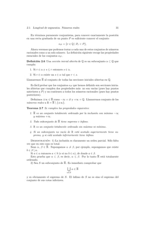 2.1. Longitud de segmentos. N´meros reales
                             u                                               31

   En t´rminos puramente conjuntistas, para conocer exactamente la posici´n
        e                                                                o
en una recta graduada de un punto P es suﬁciente conocer el conjunto

                           αP = {r ∈ Q | Pr  P }.

    Ahora veremos que podemos tratar a cada uno de estos conjuntos de n´meros
                                                                        u
racionales como a un solo n´mero. La deﬁnici´n siguiente recoge las propiedades
                           u                o
esenciales de los conjuntos αP .

Deﬁnici´n 2.6 Una secci´n inicial abierta de Q es un subconjunto α ⊂ Q que
        o              o
cumpla:
  1. Si r ∈ α y s ≤ r entonces s ∈ α.
  2. Si r ∈ α existe un s ∈ α tal que r  s.
Llamaremos R al conjunto de todas las secciones iniciales abiertas en Q.

    Es f´cil probar que los conjuntos αP que hemos deﬁnido son secciones inicia-
        a
les abiertas que cumplen dos propiedades m´s: no son vac´ (pues hay puntos
                                             a             ıas
anteriores a P ) y no contienen a todos los n´meros racionales (pues hay puntos
                                             u
posteriores).
   Deﬁnimos ±∞ ∈ R como −∞ = ∅ y +∞ = Q. Llamaremos conjunto de los
n´meros reales a R = R  {±∞}.
 u

Teorema 2.7 Se cumplen las propiedades siguientes:
  1. R es un conjunto totalmente ordenado por la inclusi´n con m´
                                                        o       ınimo −∞
     y m´ximo +∞.
        a
  2. Todo subconjunto de R tiene supremo e ´
                                           ınﬁmo.
  3. R es un conjunto totalmente ordenado sin m´ximo ni m´
                                               a         ınimo.
  4. Si un subconjunto no vac´ de R est´ acotado superiormente tiene su-
                               ıo         a
     premo, y si est´ acotado inferiormente tiene ´
                    a                             ınﬁmo.

   Demostracion: 1) La inclusi´n es claramente un orden parcial. S´lo falta
                 ´                o                               o
ver que en este caso es total.
   Sean α, β ∈ R. Supongamos α = β, por ejemplo, supongamos que existe
b ∈ β  α.
   Si a ∈ α entonces a  b (o si no b ∈ α), de donde a ∈ β.
   Esto prueba que α ⊂ β, es decir, α ≤ β. Por lo tanto R est´ totalmente
                                                             a
ordenado.
   2) Sea S un subconjunto de R. Es inmediato comprobar que

                                        α∈R
                                  α∈S

y es obviamente el supremo de S. El ´
                                    ınﬁmo de S no es sino el supremo del
conjunto de sus cotas inferiores.
 
