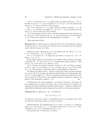 32                           Cap´
                                ıtulo 2. Medida de segmentos, angulos y arcos
                                                              ´

    3) Si α ∈ R entonces α = +∞, luego existe un n´mero racional r ∈ Q  α.
                                                      u
Es f´cil ver que si r  s ∈ Q, el conjunto β = {t ∈ Q | t  s} es un n´mero real
    a                                                                 u
tal que α  β. Por lo tanto R no tiene m´ximo.
                                           a
    Si α ∈ R, entonces α = −∞, luego existe un n´mero racional r ∈ α. Si
                                                     u
s ∈ Q y s  r, entonces el conjunto β = {t ∈ Q | t  s} es un n´mero real tal
                                                                   u
que β  α. Por lo tanto R no tiene m´  ınimo.
    4) Un subconjunto de R no vac´ y acotado superiormente tiene supremo en
                                    ıo
R, como no es vac´ el supremo no es −∞, como tiene una cota en R tampoco
                    ıo
es +∞, luego tiene supremo en R. An´logamente con ´
                                        a               ınﬁmos.
     Ahora podemos probar:

Teorema 2.8 La aplicaci´n que a cada punto P de una recta graduada le asigna
                         o
el n´mero real αP es una biyecci´n entre la recta y el conjunto de los n´meros
    u                           o                                       u
reales. Adem´s conserva el orden.
            a

    Demostracion: Veamos que αP es un n´mero real. En efecto: si r ∈ αP
                 ´                              u
y s ≤ r entonces Ps ≤ Pr  P , luego s ∈ αP .
    Si r ∈ αP entonces Pr  P , luego hay un n´mero s tal que Pr  Ps  P ,
                                                  u
luego r  s y s ∈ αP .
    Como existen puntos a la izquierda de P , tambi´n existen n´meros racionales
                                                    e          u
r tales que Pr  P , con lo que αP = ∅, similarmente existen n´meros r tales
                                                                 u
que P  Pr , con lo que r ∈ αP , luego αP = Q.
                           /
    Si P  Q existe un n´mero racional r tal que P  Pr  Q. Esto se traduce
                         u
en que r ∈ αQ y r ∈ αP , luego αP = αQ y es obvio que αP ⊂ αQ . Por lo tanto
                   /
αP  αQ . Esto prueba en particular que la correspondencia es inyectiva.
    Sea ahora un n´mero real α. Vamos a probar que tiene un punto asociado
                   u
en a recta. Sea X el conjunto de todos los puntos Q de la recta graduada tales
que P  Pr para alg´n r ∈ α. Sea Y el conjunto de todos los puntos de la recta
                     u
que no est´n en X. Es f´cil ver que podemos aplicar el axioma D y obtener un
           a            a
punto P que claramente cumple α = αP .
    Consideremos una recta graduada y un n´mero racional r. El punto Pr
                                             u
tiene asignado por una parte el n´mero real r y por otra parte el n´mero real
                                 u                                 u
formado por todos los n´meros racionales menores que r. Podemos conciliar esta
                       u
duplicidad identiﬁcando ambos n´meros de acuerdo con el teorema siguiente:
                                 u

Teorema 2.9 La aplicaci´n i : Q −→ R dada por
                       o

                             i(r) = {s ∈ Q | s  r}

es inyectiva y conserva el orden. Si identiﬁcamos Q con su imagen en R, entre
dos n´meros reales hay siempre un n´mero racional.
      u                               u

    Demostracion: Es inmediato que i(r) ∈ R. Si r, s ∈ Q con r  s, entonces
                 ´
existe un t ∈ Q tal que r  t  s, de donde resulta que t ∈ i(s)  i(r). Como
obviamente i(r) ⊂ i(s), concluimos que i(r)  i(s).
    Esto prueba que i es inyectiva y creciente.
 